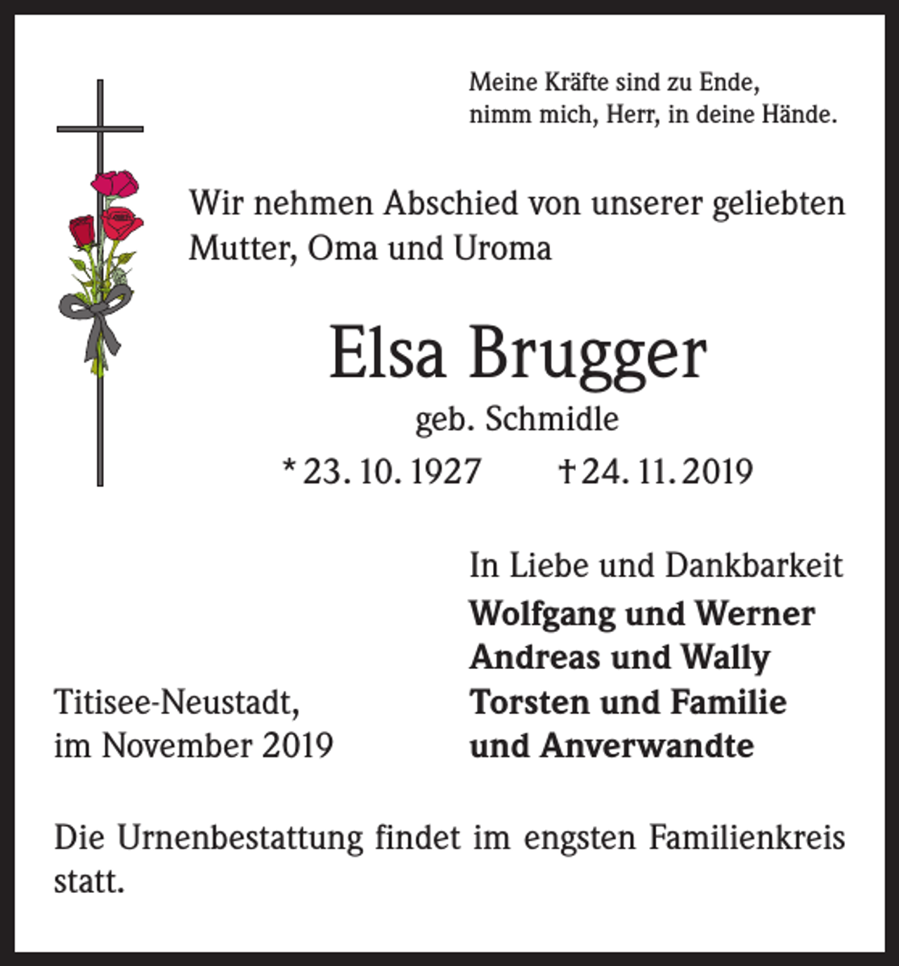 <p>Meine Kräfte sind zu Ende,<br />nimm mich, Herr, in deine Hände.</p><p>Wir nehmen Abschied von unserer geliebten<br />Mutter, Oma und Uroma</p><p>Elsa Brugger<br />geb. Schmidle<br />* 23. 10. 1927 † 24. 11. 2019</p><p>Titisee-Neustadt,<br />im November 2019</p><p>In Liebe und Dankbarkeit<br />Wolfgang und Werner<br />Andreas und Wally<br />Torsten und Familie<br />und Anverwandte</p><p>Die Urnenbestattung findet im engsten Familienkreis<br />statt.</p>
