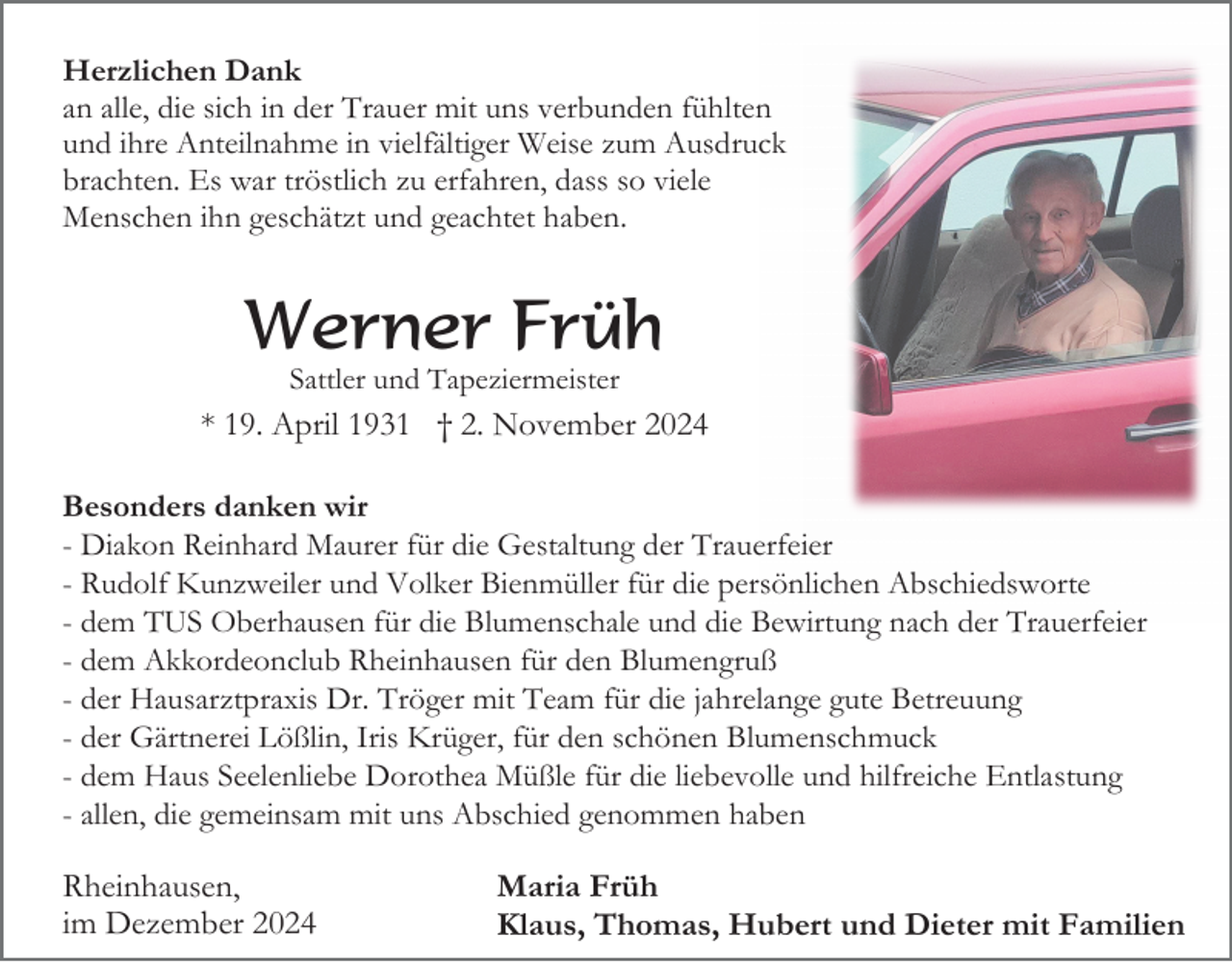 <p>Herzlichen Dank<br />an alle, die sich in der Trauer mit uns verbunden fühlten<br />und ihre Anteilnahme in vielfältiger Weise zum Ausdruck<br />brachten. Es war tröstlich zu erfahren, dass so viele<br />Menschen ihn geschätzt und geachtet haben.</p><p>Werner Früh<br />Sattler und Tapeziermeister</p><p>* 19. April 1931 † 2. November 2024<br />Besonders danken wir<br />- Diakon Reinhard Maurer für die Gestaltung der Trauerfeier<br />- Rudolf Kunzweiler und Volker Bienmüller für die persönlichen Abschiedsworte<br />- dem TUS Oberhausen für die Blumenschale und die Bewirtung nach der Trauerfeier<br />- dem Akkordeonclub Rheinhausen für den Blumengruß<br />- der Hausarztpraxis Dr. Tröger mit Team für die jahrelange gute Betreuung<br />- der Gärtnerei Lößlin, Iris Krüger, für den schönen Blumenschmuck<br />- dem Haus Seelenliebe Dorothea Müßle für die liebevolle und hilfreiche Entlastung<br />- allen, die gemeinsam mit uns Abschied genommen haben</p><p>Rheinhausen,<br />im Dezember 2024</p><p>Maria Früh<br />Klaus, Thomas, Hubert und Dieter mit Familien</p>