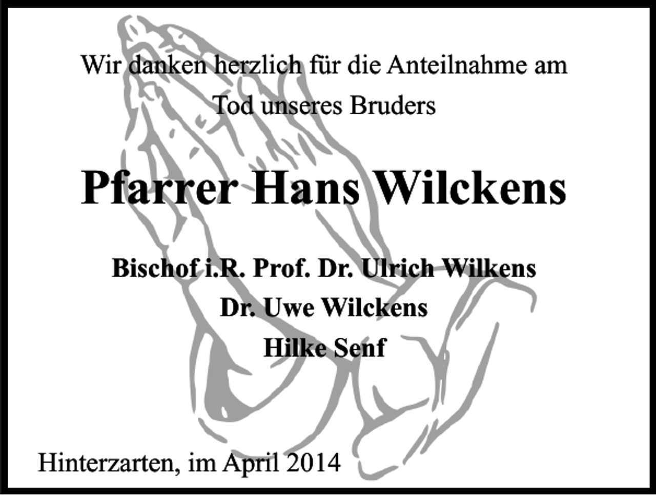<p>Wir danken herzlich für die Anteilnahme am<br />Tod unseres Bruders</p><p>Pfarrer Hans Wilckens<br />Bischof i.R. Prof. Dr. Ulrich Wilkens<br />Dr. Uwe Wilckens<br />Hilke Senf</p><p>Hinterzarten, im April 2014</p>