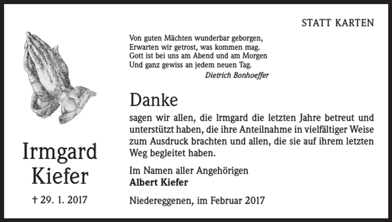 <p>STATT KARTEN<br />Von guten Mächten wunderbar geborgen,<br />Erwarten wir getrost, was kommen mag.<br />Gott ist bei uns am Abend und am Morgen<br />Und ganz gewiss an jedem neuen Tag.</p><p>Dietrich Bonhoeffer</p><p>Danke</p><p>Irmgard<br />Kiefer<br />† 29. 1. 2017</p><p>sagen wir allen, die lrmgard die letzten Jahre betreut und<br />unterstützt haben, die ihre Anteilnahme in vielfältiger ­Weise<br />zum Ausdruck brachten und allen, die sie auf ihrem letzten<br />Weg begleitet haben.<br />Im Namen aller Angehörigen<br />Albert Kiefer<br />Niedereggenen, im Februar 2017</p>