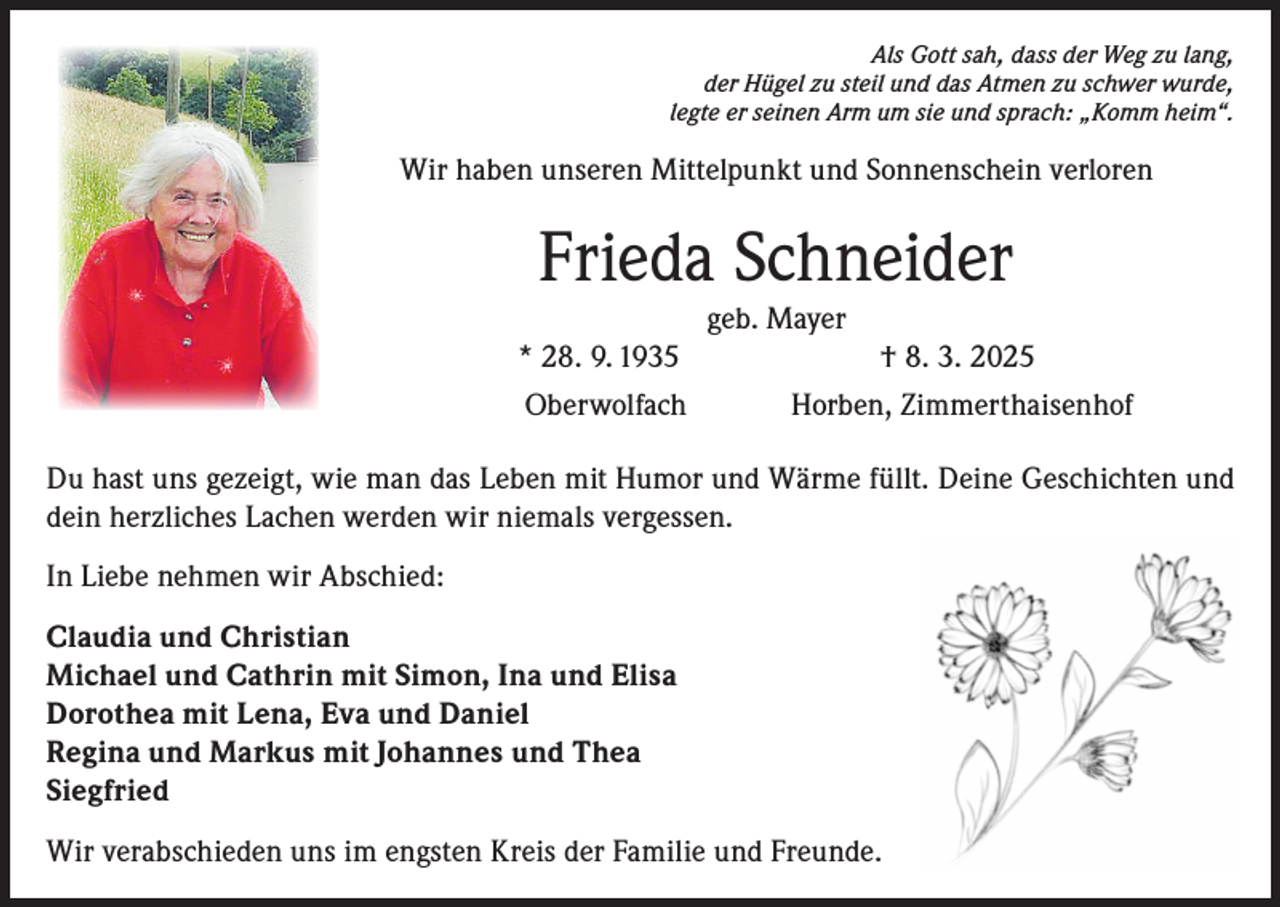 <p>Als Gott sah, dass der Weg zu lang,<br />der Hügel zu steil und das Atmen zu schwer wurde,<br />legte er seinen Arm um sie und sprach: „Komm heim“.</p><p>Wir haben unseren Mittelpunkt und Sonnenschein verloren</p><p>Frieda Schneider<br />geb. Mayer<br />* 28. 9. 1935<br />Oberwolfach</p><p>† 8. 3. 2025<br />Horben, Zimmerthaisenhof</p><p>Du hast uns gezeigt, wie man das Leben mit Humor und Wärme füllt. Deine Geschichten und<br />dein herzliches Lachen werden wir niemals vergessen.<br />In Liebe nehmen wir Abschied:<br />Claudia und Christian<br />Michael und Cathrin mit Simon, Ina und Elisa<br />Dorothea mit Lena, Eva und Daniel<br />Regina und Markus mit Johannes und Thea<br />Siegfried<br />Wir verabschieden uns im engsten Kreis der Familie und Freunde.</p>