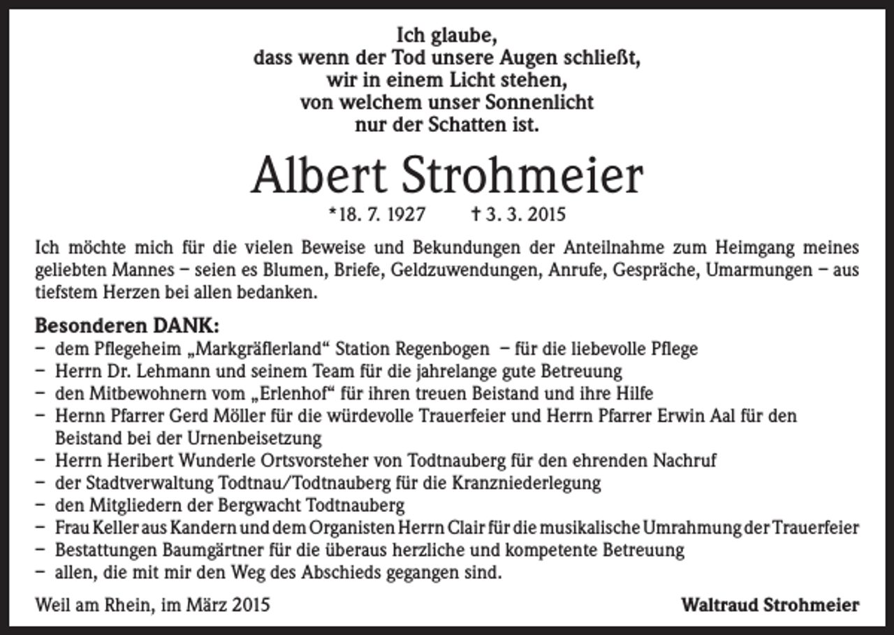 <p>Ich glaube,<br />dass wenn der Tod unsere Augen schließt,<br />wir in einem Licht stehen,<br />von welchem unser Sonnenlicht<br />nur der Schatten ist.</p><p>Albert Strohmeier<br />*18. 7. 1927</p><p>= 3. 3. 2015</p><p>Ich möchte mich für die vielen Beweise und Bekundungen der Anteilnahme zum Heimgang meines<br />geliebten Mannes – seien es Blumen, Briefe, Geldzuwendungen, Anrufe, Gespräche, Umarmungen – aus<br />tiefstem Herzen bei allen bedanken.</p><p>Besonderen DANK:<br />–<br />–<br />–<br />–<br />–<br />–<br />–<br />–<br />–<br />–</p><p>d em Pflegeheim „Markgräflerland“ Station Regenbogen – für die liebevolle Pflege<br />Herrn Dr. Lehmann und seinem Team für die jahrelange gute Betreuung<br />den Mitbewohnern vom „Erlenhof“ für ihren treuen Beistand und ihre Hilfe<br />Hernn Pfarrer Gerd Möller für die würdevolle Trauerfeier und Herrn Pfarrer Erwin Aal für den<br />Beistand bei der Urnenbeisetzung<br />Herrn Heribert Wunderle Ortsvorsteher von Todtnauberg für den ehrenden Nachruf<br />der Stadtverwaltung Todtnau/Todtnauberg für die Kranzniederlegung<br />den Mitgliedern der Bergwacht Todtnauberg<br />Frau Keller aus Kandern und dem Organisten Herrn Clair für die musikalische Umrahmung der Trauerfeier<br />Bestattungen Baumgärtner für die überaus herzliche und kompetente Betreuung<br />allen, die mit mir den Weg des Abschieds gegangen sind.</p><p>Weil am Rhein, im März 2015</p><p>Waltraud Strohmeier</p>