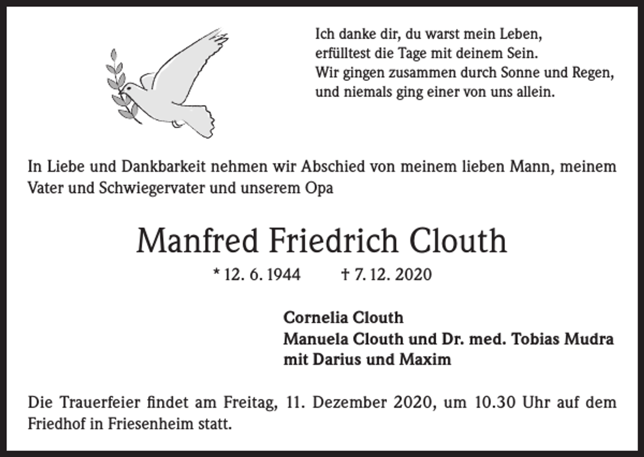 <p>Ich danke dir, du warst mein Leben,<br />erfülltest die Tage mit deinem Sein.<br />Wir gingen zusammen durch Sonne und Regen,<br />und niemals ging einer von uns allein.</p><p>In Liebe und Dankbarkeit nehmen wir Abschied von meinem lieben Mann, meinem<br />Vater und Schwiegervater und unserem Opa</p><p>Manfred Friedrich Clouth<br />* 12. 6. 1944</p><p>† 7. 12. 2020</p><p>Cornelia Clouth<br />Manuela Clouth und Dr. med. Tobias Mudra<br />mit Darius und Maxim<br />Die Trauerfeier findet am Freitag, 11. Dezember 2020, um 10.30 Uhr auf dem<br />Friedhof in Friesenheim statt.</p>