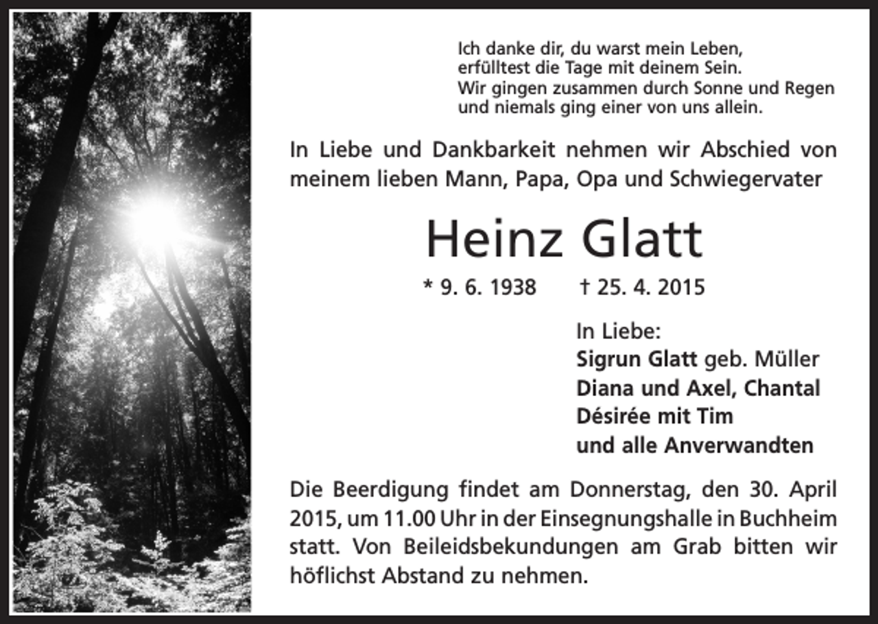 <p>Ich danke dir, du warst mein Leben,<br />erfülltest die Tage mit deinem Sein.<br />Wir gingen zusammen durch Sonne und Regen<br />und niemals ging einer von uns allein.</p><p>In Liebe und Dankbarkeit nehmen wir Abschied von<br />meinem lieben Mann, Papa, Opa und S­ chwiegervater</p><p>Heinz Glatt<br />* 9. 6. 1938 † 25. 4. 2015<br />In Liebe:<br />Sigrun Glatt geb. Müller<br />Diana und Axel, Chantal<br />Désirée mit Tim<br />und alle Anverwandten<br />Die Beerdigung findet am Donnerstag, den 30. April<br />2015, um 11.00 Uhr in der Einsegnungshalle in B<br />­ uchheim<br />statt. Von Beileidsbekundungen am Grab bitten wir<br />­höflichst Abstand zu nehmen.</p>
