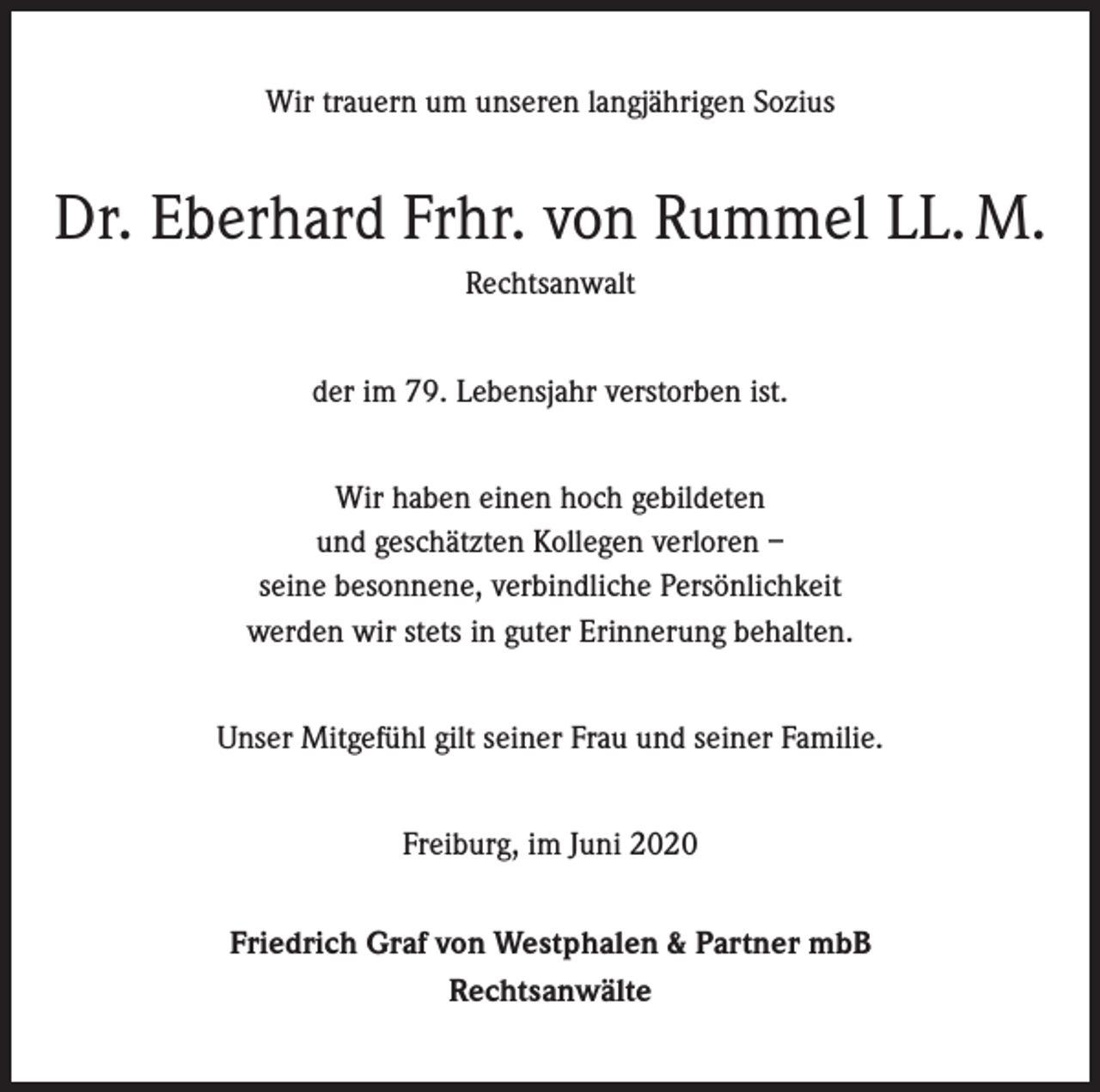 <p>Wir trauern um unseren langjährigen Sozius</p><p>Dr. Eberhard Frhr. von Rummel LL. M.<br />Rechtsanwalt<br />der im 79. Lebensjahr verstorben ist.<br />Wir haben einen hoch gebildeten<br />und geschätzten Kollegen verloren –<br />seine besonnene, verbindliche Persönlichkeit<br />werden wir stets in guter Erinnerung behalten.<br />Unser Mitgefühl gilt seiner Frau und seiner Familie.<br />Freiburg, im Juni 2020<br />Friedrich Graf von Westphalen &amp; Partner mbB<br />Rechtsanwälte</p>