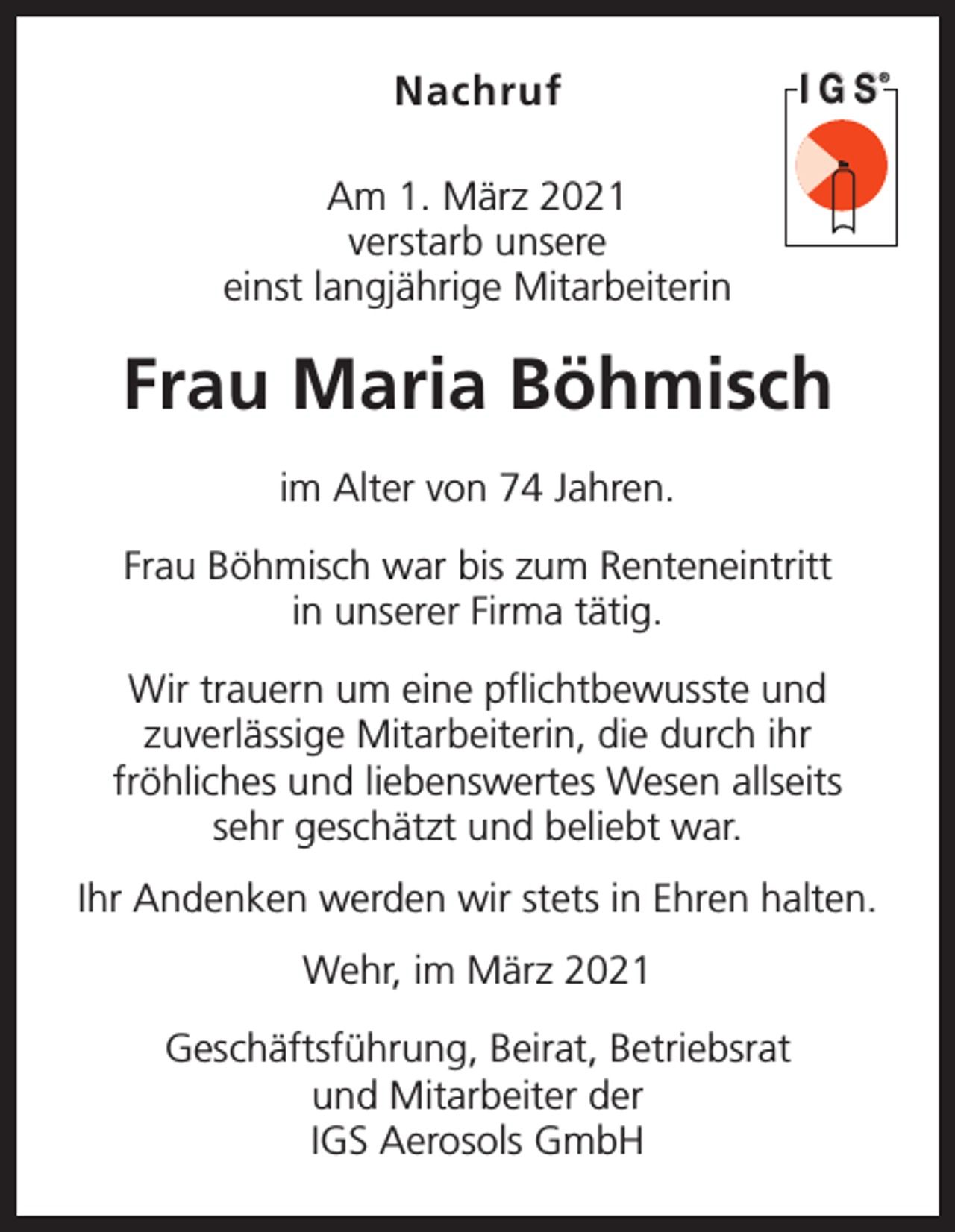 <p>Nachruf</p><p>IGS</p><p>Am 1. März 2021<br />verstarb unsere<br />einst langjährige Mitarbeiterin</p><p>Frau Maria Böhmisch<br />im Alter von 74 Jahren.<br />Frau Böhmisch war bis zum Renteneintritt<br />in ­unserer Firma tätig.<br />Wir trauern um eine pflichtbewusste und<br />zuver­lässige Mitarbeiterin, die durch ihr<br />fröhliches und liebenswertes Wesen allseits<br />sehr geschätzt und ­beliebt war.<br />Ihr Andenken werden wir stets in Ehren halten.<br />Wehr, im März 2021<br />Geschäftsführung, Beirat, Betriebsrat<br />und Mitarbeiter der<br />IGS Aerosols GmbH</p><p>®</p>