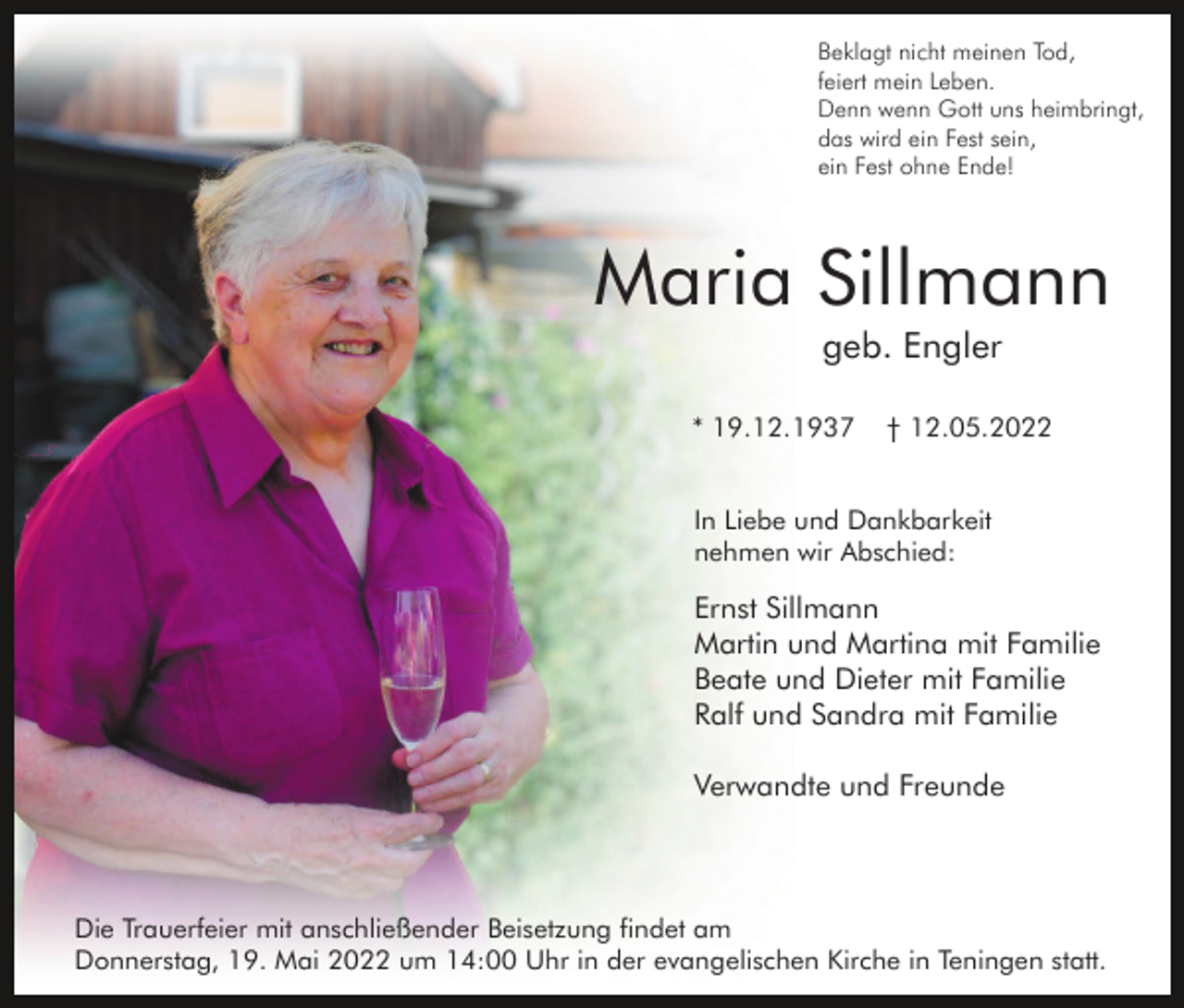 <p>Beklagt nicht meinen Tod,<br />feiert mein Leben.<br />Denn wenn Gott uns heimbringt,<br />das wird ein Fest sein,<br />ein Fest ohne Ende!</p><p>Maria Sillmann<br />geb. Engler<br />* 19.12.1937</p><p>† 12.05.2022</p><p>In Liebe und Dankbarkeit<br />nehmen wir Abschied:</p><p>Ernst Sillmann<br />Martin und Martina mit Familie<br />Beate und Dieter mit Familie<br />Ralf und Sandra mit Familie<br />Verwandte und Freunde</p><p>Die Trauerfeier mit anschließender Beisetzung findet am<br />Donnerstag, 19. Mai 2022 um 14:00 Uhr in der evangelischen Kirche in Teningen statt.</p>