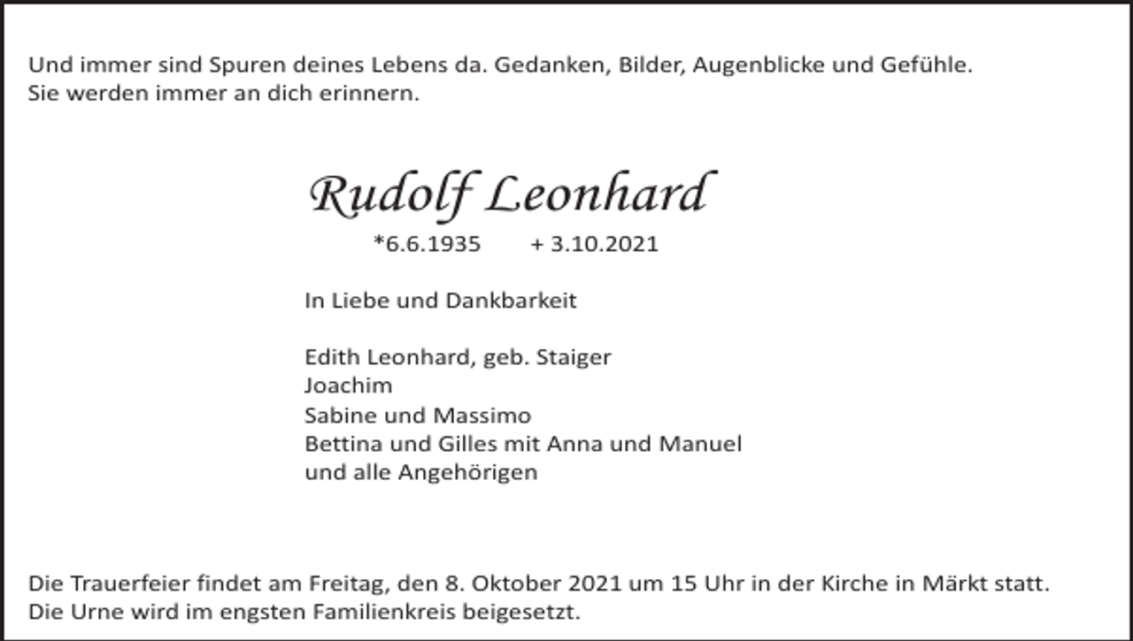 <p>Und immer sind Spuren deines Lebens da. Gedanken, Bilder, Augenblicke und Gefühle.<br />Sie werden immer an dich erinnern.</p><p>Rudolf Leonhard<br />*6.6.1935</p><p>+ 3.10.2021</p><p>In Liebe und Dankbarkeit<br />Edith Leonhard, geb. Staiger<br />Joachim<br />Sabine und Massimo<br />Bettina und Gilles mit Anna und Manuel<br />und alle Angehörigen</p><p>Die Trauerfeier findet am Freitag, den 8. Oktober 2021 um 15 Uhr in der Kirche in Märkt statt.<br />Die Urne wird im engsten Familienkreis beigesetzt.</p>