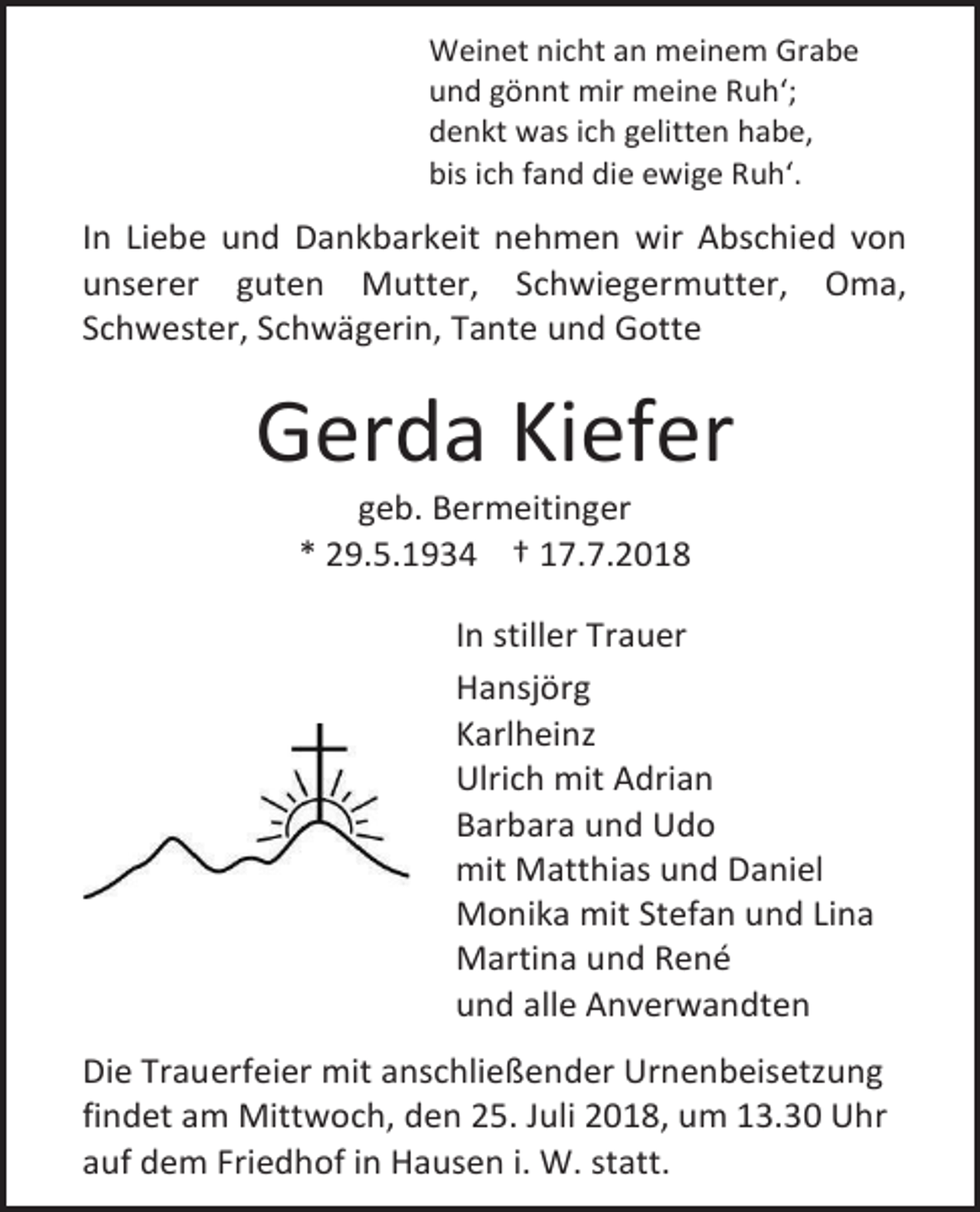 <p>Weinet nicht an meinem Grabe<br />und gönnt mir meine Ruh‘;<br />denkt was ich gelitten habe,<br />bis ich fand die ewige Ruh‘.</p><p>In Liebe und Dankbarkeit nehmen wir Abschied von<br />unserer guten Mutter, Schwiegermutter, Oma,<br />Schwester, Schwägerin, Tante und Gotte</p><p>Gerda Kiefer<br />geb. Bermeitinger<br />* 29.5.1934 † 1 . .2018<br />In stiller Trauer<br />Hansjörg<br />Karlheinz<br />Ulrich mit Adrian<br />Barbara und Udo<br />mit Matthias und Daniel<br />Monika mit Stefan und Lina<br />Martina und René<br />und alle Anverwandten<br />Die Trauerfeier mit anschließender Urnenbeisetzung<br />findet am Mittwoch, den 25. Juli 2018, um 13.30 Uhr<br />auf dem Friedhof in Hausen i. W. statt.</p>