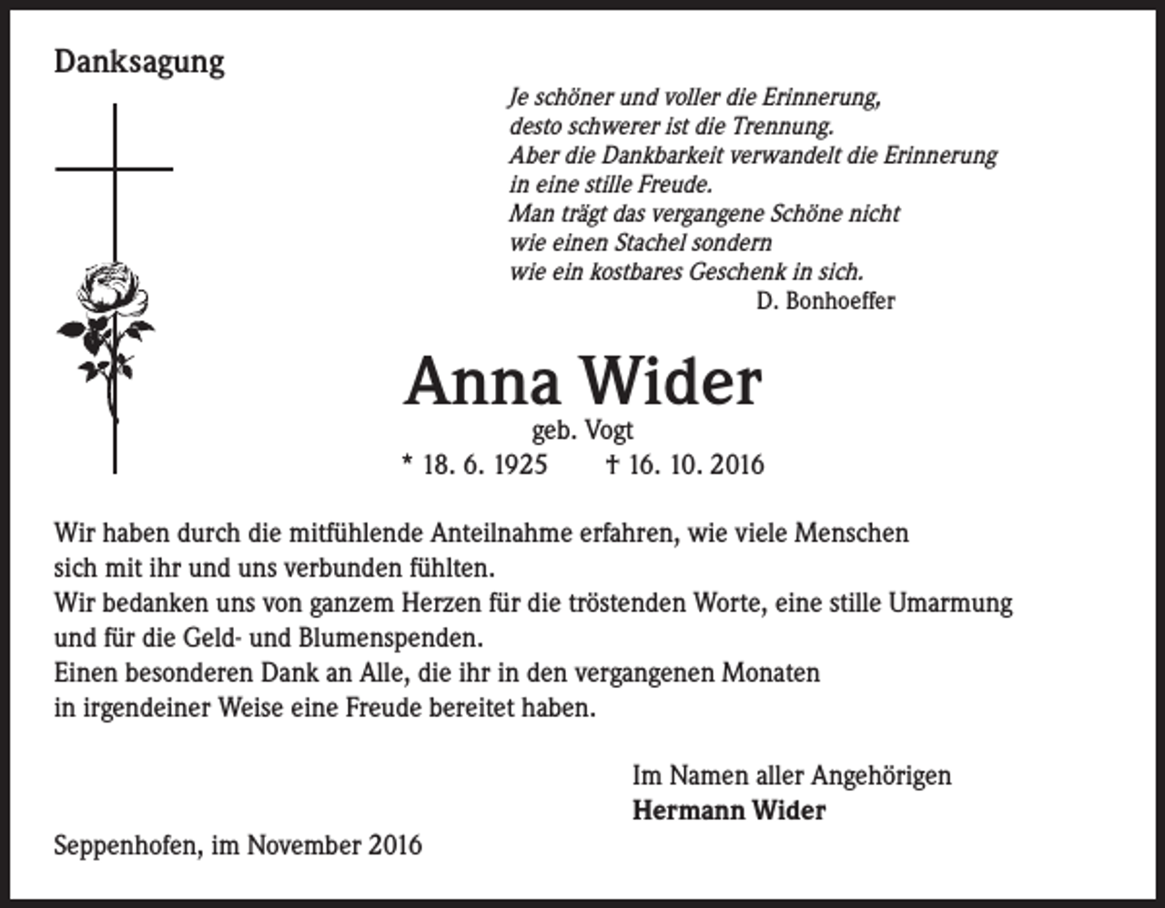 <p>Danksagung</p><p>Je schöner und voller die Erinnerung,<br />desto schwerer ist die Trennung.<br />Aber die Dankbarkeit verwandelt die Erinnerung<br />in eine stille Freude.<br />Man trägt das vergangene Schöne nicht<br />wie einen Stachel sondern<br />wie ein kostbares Geschenk in sich.<br />D. Bonhoeffer</p><p>Anna Wider</p><p>geb. Vogt<br />* 18. 6. 1925 † 16. 10. 2016<br />Wir haben durch die mitfühlende Anteilnahme erfahren, wie viele Menschen<br />sich mit ihr und uns verbunden fühlten.<br />Wir bedanken uns von ganzem Herzen für die tröstenden Worte, eine stille Umarmung<br />und für die Geld- und Blumenspenden.<br />Einen besonderen Dank an Alle, die ihr in den vergangenen Monaten<br />in irgendeiner Weise eine Freude bereitet haben.<br />Im Namen aller Angehörigen<br />Hermann Wider<br />Seppenhofen, im November 2016</p>