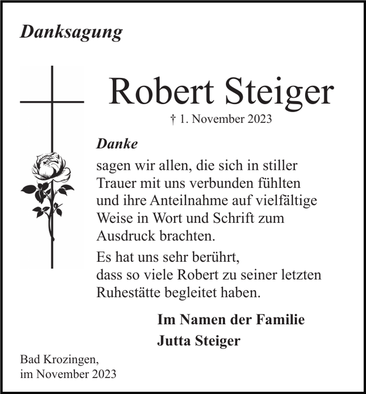 <p>Danksagung</p><p>Robert Steiger<br />† 1. November 2023</p><p>Danke<br />sagen wir allen, die sich in stiller<br />Trauer mit uns verbunden fühlten<br />und ihre Anteilnahme auf vielfältige<br />Weise in Wort und Schrift zum<br />Ausdruck brachten.<br />Es hat uns sehr berührt,<br />dass so viele Robert zu seiner letzten<br />Ruhestätte begleitet haben.<br />Im Namen der Familie<br />Jutta Steiger<br />Bad Krozingen,<br />im November 2023</p>