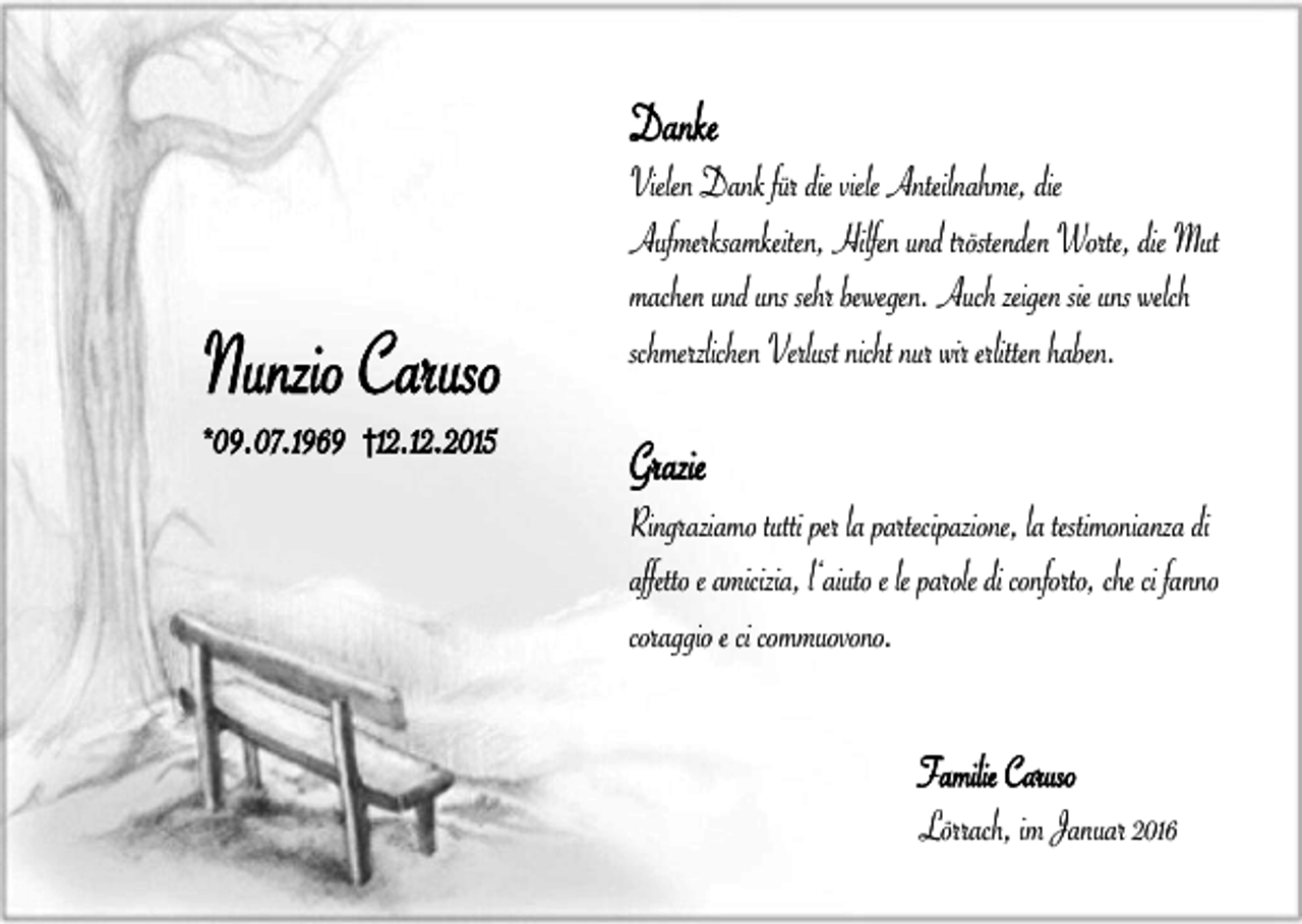 <p>Danke</p><p>Nunzio Caruso<br />*</p><p>09.07.1969 †12.12.2015</p><p>Vielen Dank für die viele Anteilnahme, die<br />Aufmerksamkeiten, Hilfen und tröstenden Worte, die Mut<br />machen und uns sehr bewegen. Auch zeigen sie uns welch<br />schmerzlichen Verlust nicht nur wir erlitten haben.</p><p>Grazie</p><p>Ringraziamo tutti per la partecipazione, la testimonianza di<br />affetto e amicizia, l‘aiuto e le parole di conforto, che ci fanno<br />coraggio e ci commuovono.<br />Familie Caruso<br />Lörrach, im Januar 2016</p>