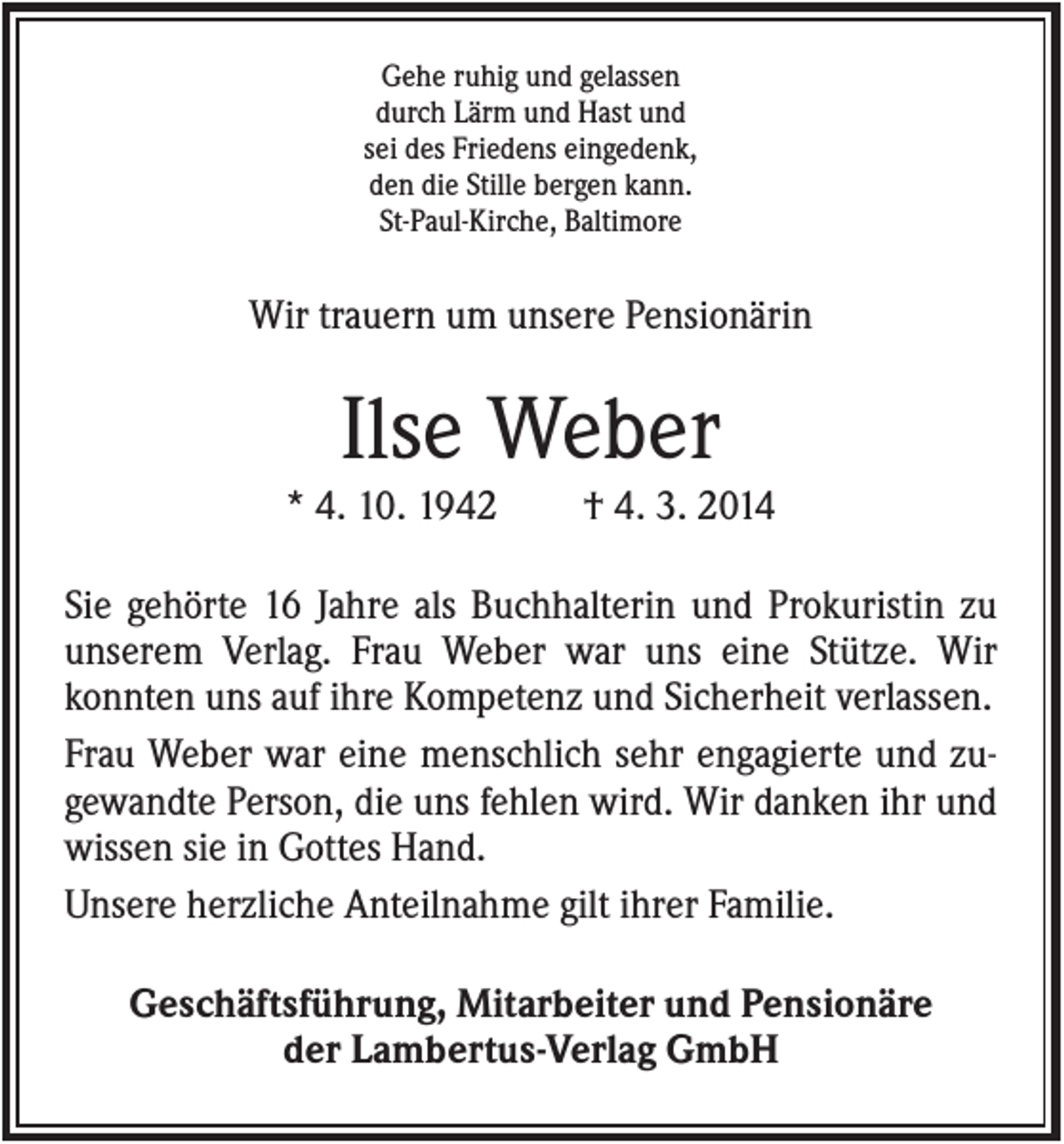 <p>Gehe ruhig und gelassen<br />durch Lärm und Hast und<br />sei des Friedens eingedenk,<br />den die Stille bergen kann.<br />St-Paul-Kirche, Baltimore</p><p>Wir trauern um unsere Pensionärin</p><p>Ilse Weber<br />* 4. 10. 1942</p><p>† 4. 3. 2014</p><p>Sie gehörte 16 Jahre als Buchhalterin und Prokuristin zu<br />unserem Verlag. Frau Weber war uns eine Stütze. Wir<br />konnten uns auf ihre Kompetenz und Sicherheit verlassen.<br />Frau Weber war eine menschlich sehr engagierte und zugewandte Person, die uns fehlen wird. Wir danken ihr und<br />wissen sie in Gottes Hand.<br />Unsere herzliche Anteilnahme gilt ihrer Familie.<br />Geschäftsführung, Mitarbeiter und Pensionäre<br />der Lambertus-Verlag GmbH</p>