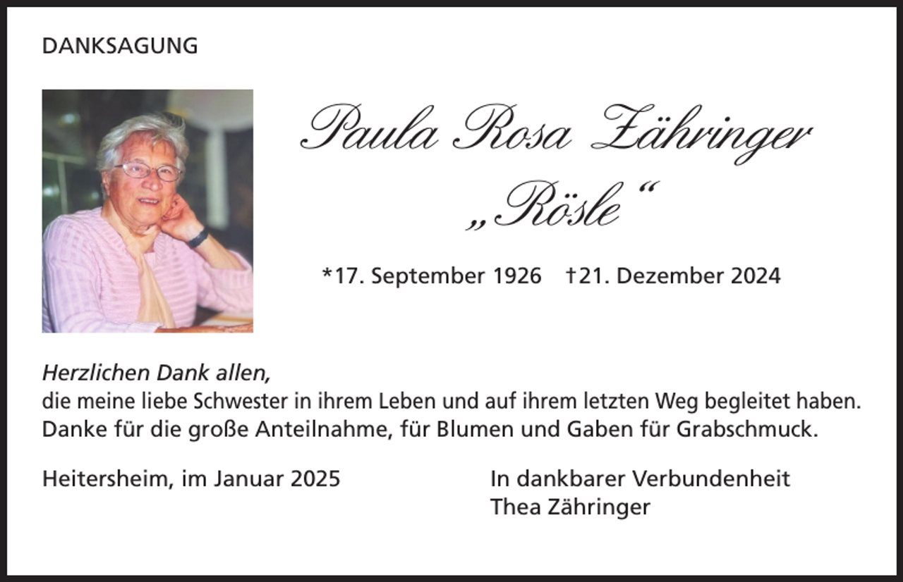 <p>DANKSAGUNG</p><p>Paula Rosa Zähringer<br />„Rösle“<br />*17. September 1926 †21. Dezember 2024</p><p>Herzlichen Dank allen,<br />die meine liebe Schwester in ihrem Leben und auf ihrem letzten Weg begleitet haben.<br />Danke für die große Anteilnahme, für Blumen und Gaben für Grabschmuck.<br />Heitersheim, im Januar 2025</p><p>In dankbarer Verbundenheit<br />Thea Zähringer</p>