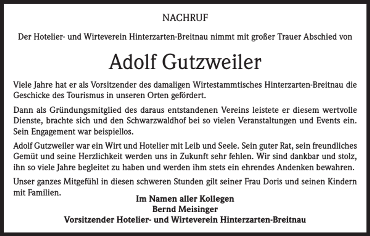 <p>NACHRUF<br />Der Hotelier- und Wirteverein Hinterzarten-Breitnau nimmt mit großer Trauer Abschied von</p><p>Adolf Gutzweiler<br />Viele Jahre hat er als Vorsitzender des damaligen Wirtestammtisches Hinterzarten-Breitnau die<br />Geschicke des Tourismus in unseren Orten gefördert.<br />Dann als Gründungsmitglied des daraus entstandenen Vereins leistete er diesem wertvolle<br />Dienste, brachte sich und den Schwarzwaldhof bei so vielen Veranstaltungen und Events ein.<br />Sein Engagement war beispiellos.<br />Adolf Gutzweiler war ein Wirt und Hotelier mit Leib und Seele. Sein guter Rat, sein freundliches<br />Gemüt und seine Herzlichkeit werden uns in Zukunft sehr fehlen. Wir sind dankbar und stolz,<br />ihn so viele Jahre begleitet zu haben und werden ihm stets ein ehrendes Andenken bewahren.<br />Unser ganzes Mitgefühl in diesen schweren Stunden gilt seiner Frau Doris und seinen Kindern<br />mit Familien.<br />Im Namen aller Kollegen<br />Bernd Meisinger<br />Vorsitzender Hotelier- und Wirteverein Hinterzarten-Breitnau</p>