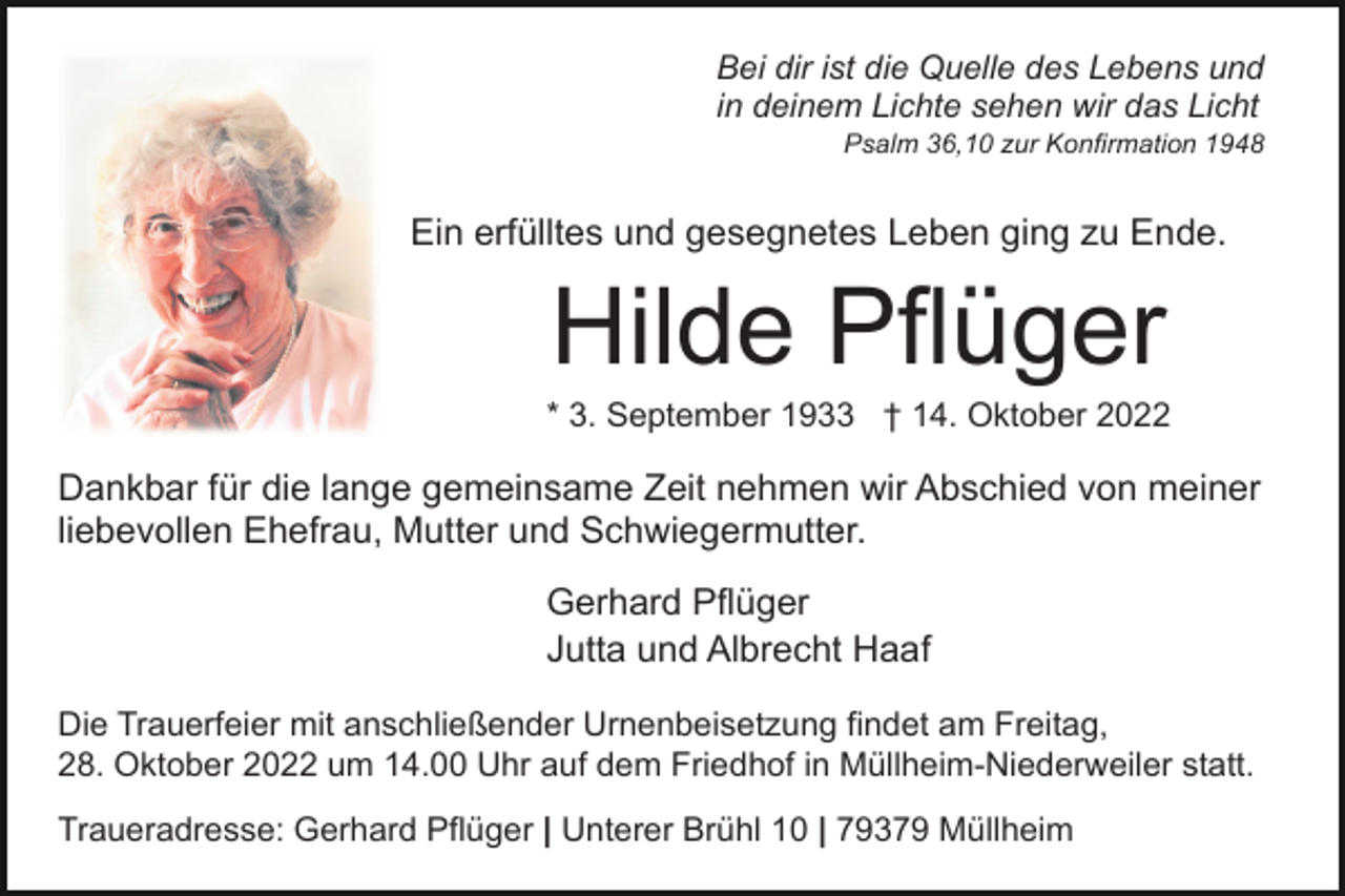 <p>Bei dir ist die Quelle des Lebens und<br />in deinem Lichte sehen wir das Licht<br />Psalm 36,10 zur Konfirmation 1948</p><p>Ein erfülltes und gesegnetes Leben ging zu Ende.</p><p>Hilde Pflüger<br />* 3. September 1933 † 14. Oktober 2022</p><p>Dankbar für die lange gemeinsame Zeit nehmen wir Abschied von meiner<br />liebevollen Ehefrau, Mutter und Schwiegermutter.<br />Gerhard Pflüger<br />Jutta und Albrecht Haaf<br />Die Trauerfeier mit anschließender Urnenbeisetzung findet am Freitag,<br />28. Oktober 2022 um 14.00 Uhr auf dem Friedhof in Müllheim-Niederweiler statt.<br />Traueradresse: Gerhard Pflüger | Unterer Brühl 10 | 79379 Müllheim</p>