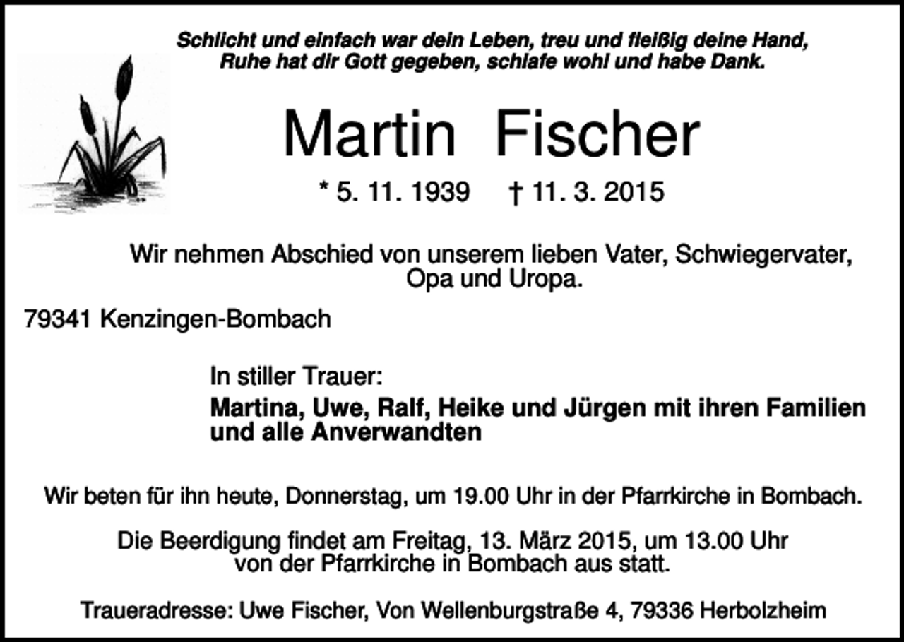 <p>Schlicht und einfach war dein Leben, treu und fleißig deine Hand,<br />Ruhe hat dir Gott gegeben, schlafe wohl und habe Dank.</p><p>Martin Fischer<br />* 5. 11. 1939</p><p>† 11. 3. 2015</p><p>Wir nehmen Abschied von unserem lieben Vater, Schwiegervater,<br />Opa und Uropa.<br />79341 Kenzingen-Bombach<br />In stiller Trauer:<br />Martina, Uwe, Ralf, Heike und Jürgen mit ihren Familien<br />und alle Anverwandten<br />Wir beten für ihn heute, Donnerstag, um 19.00 Uhr in der Pfarrkirche in Bombach.</p><p>Die Beerdigung findet am Freitag, 13. März 2015, um 13.00 Uhr<br />von der Pfarrkirche in Bombach aus statt.<br />Traueradresse: Uwe Fischer, Von Wellenburgstraße 4, 79336 Herbolzheim</p>