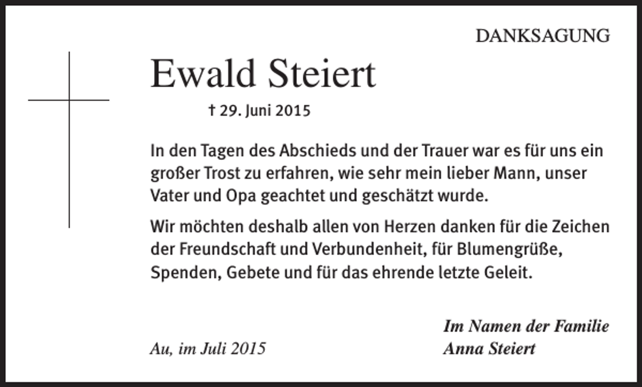 <p>DANKSAGUNG</p><p>Ewald Steiert</p><p>† 29. Juni 2015</p><p>In den Tagen des Abschieds und der Trauer war es für uns ein<br />großer Trost zu erfahren, wie sehr mein lieber Mann, unser<br />Vater und Opa geachtet und geschätzt wurde.<br />Wir möchten deshalb allen von Herzen danken für die Zeichen<br />der Freundschaft und Verbundenheit, für Blumengrüße,<br />Spenden, Gebete und für das ehrende letzte Geleit.</p><p>Au, im Juli 2015</p><p>Im Namen der Familie<br />Anna Steiert</p>