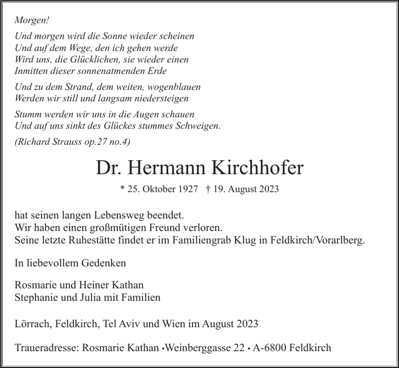 <p>Morgen!<br />Und morgen wird die Sonne wieder scheinen<br />Und auf dem Wege, den ich gehen werde<br />Wird uns, die Glücklichen, sie wieder einen<br />Inmitten dieser sonnenatmenden Erde<br />Und zu dem Strand, dem weiten, wogenblauen<br />Werden wir still und langsam niedersteigen<br />Stumm werden wir uns in die Augen schauen<br />Und auf uns sinkt des Glückes stummes Schweigen.<br />(Richard Strauss op.27 no.4)</p><p>Dr. Hermann Kirchhofer<br />* 25. Oktober 1927 † 19. August 2023</p><p>hat seinen langen Lebensweg beendet.<br />Wir haben einen großmütigen Freund verloren.<br />Seine letzte Ruhestätte findet er im Familiengrab Klug in Feldkirch/Vorarlberg.<br />In liebevollem Gedenken<br />Rosmarie und Heiner Kathan<br />Stephanie und Julia mit Familien<br />Lörrach, Feldkirch, Tel Aviv und Wien im August 2023<br />Traueradresse: Rosmarie Kathan •Weinberggasse 22 • A-6800 Feldkirch</p>