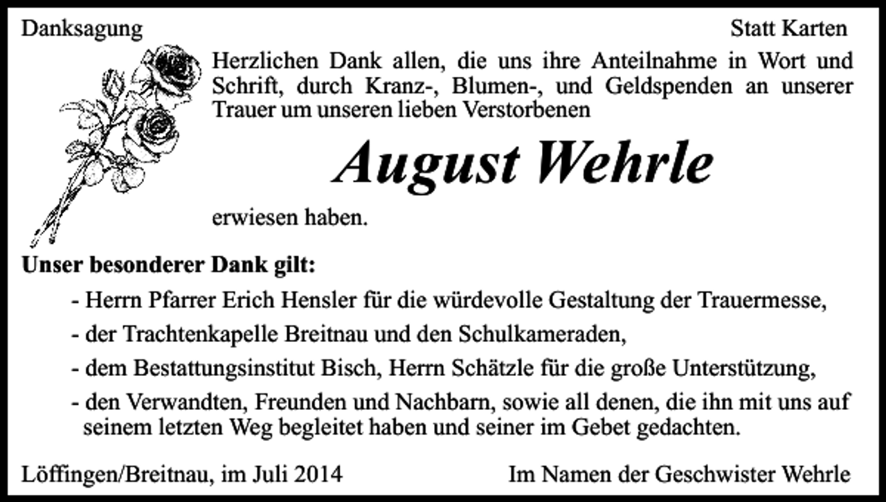 <p>Danksagung</p><p>Statt Karten<br />Herzlichen Dank allen, die uns ihre Anteilnahme in Wort und<br />Schrift, durch Kranz-, Blumen-, und Geldspenden an unserer<br />Trauer um unseren lieben Verstorbenen</p><p>August Wehrle</p><p>erwiesen haben.</p><p>Unser besonderer Dank gilt:<br />- Herrn Pfarrer Erich Hensler für die würdevolle Gestaltung der Trauermesse,<br />- der Trachtenkapelle Breitnau und den Schulkameraden,<br />- dem Bestattungsinstitut Bisch, Herrn Schätzle für die große Unterstützung,<br />- den Verwandten, Freunden und Nachbarn, sowie all denen, die ihn mit uns auf<br />seinem letzten Weg begleitet haben und seiner im Gebet gedachten.<br />Löffingen/Breitnau, im Juli 2014</p><p>Im Namen der Geschwister Wehrle</p>