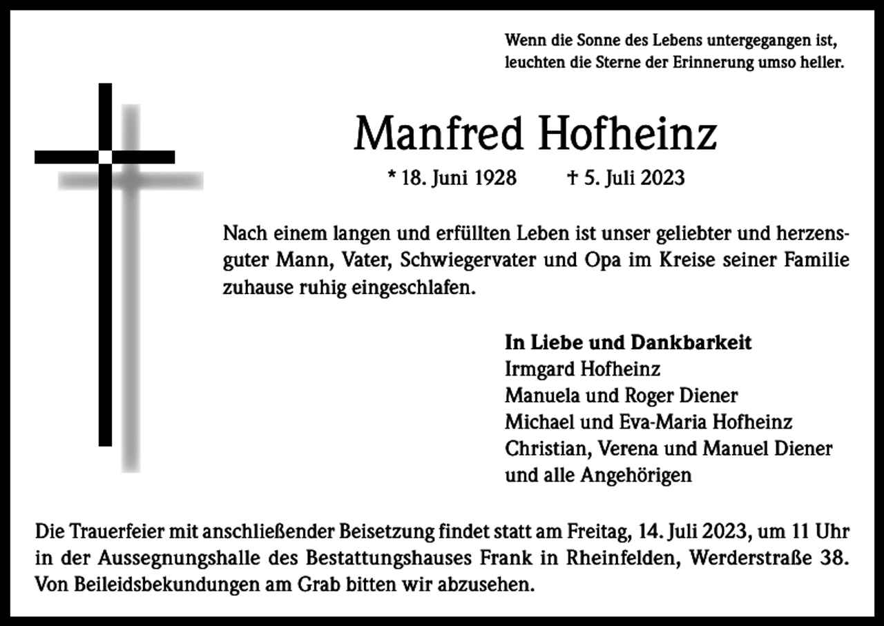 <p>Wenn die Sonne des Lebens untergegangen ist,<br />leuchten die Sterne der Erinnerung umso heller.</p><p>Manfred Hofheinz<br />* 18. Juni 1928</p><p>† 5. Juli 2023</p><p>Nach einem langen und erfüllten Leben ist unser geliebter und herzensguter Mann, Vater, Schwiegervater und Opa im Kreise seiner Familie<br />zuhause ruhig eingeschlafen.<br />In Liebe und Dankbarkeit<br />Irmgard Hofheinz<br />Manuela und Roger Diener<br />Michael und Eva-Maria Hofheinz<br />Christian, Verena und Manuel Diener<br />und alle Angehörigen<br />Die Trauerfeier mit anschließender Beisetzung findet statt am Freitag, 14. Juli 2023, um 11 Uhr<br />in der Aussegnungshalle des Bestattungshauses Frank in Rheinfelden, Werderstraße 38.<br />Von Beileids­bekundungen am Grab bitten wir abzusehen.</p>
