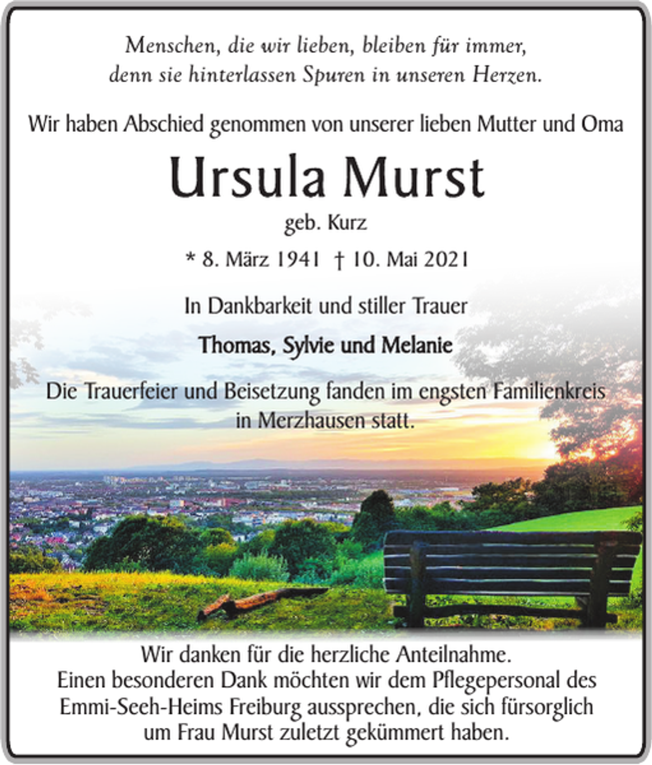 <p>Menschen, die wir lieben, bleiben für immer,<br />denn sie hinterlassen Spuren in unseren Herzen.</p><p>Wir haben Abschied genommen von unserer lieben Mutter und Oma</p><p>Ursula Murst<br />geb. Kurz<br />* 8. März 1941 † 10. Mai 2021</p><p>In Dankbarkeit und stiller Trauer<br />Thomas, Sylvie und Melanie</p><p>Die Trauerfeier und Beisetzung fanden im engsten Familienkreis<br />in Merzhausen statt.</p><p>Wir danken für die herzliche Anteilnahme.<br />Einen besonderen Dank möchten wir dem Pflegepersonal des<br />Emmi-Seeh-Heims Freiburg aussprechen, die sich fürsorglich<br />um Frau Murst zuletzt gekümmert haben.</p>