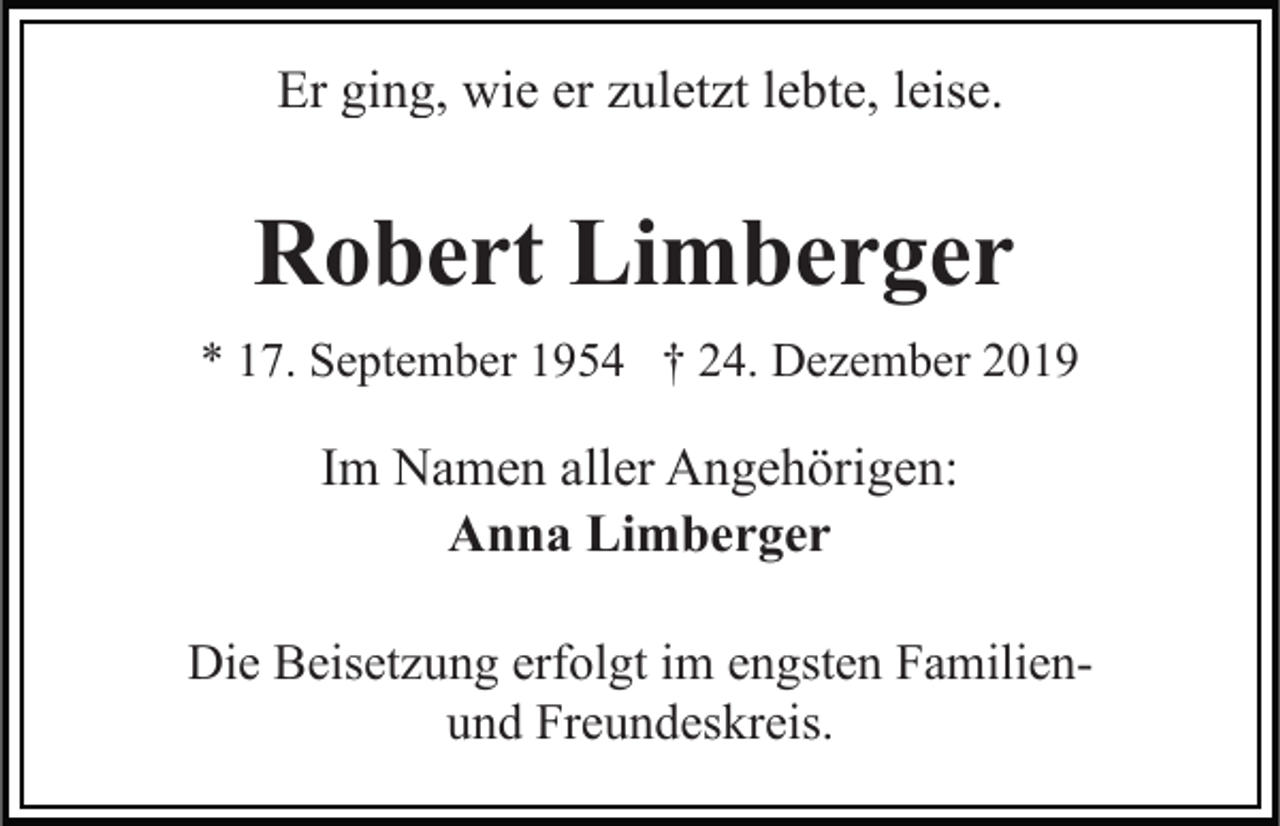 <p>Er ging, wie er zuletzt lebte, leise.</p><p>Robert Limberger<br />* 17. September 1954 † 24. Dezember 2019</p><p>Im Namen aller Angehörigen:<br />Anna Limberger<br />Die Beisetzung erfolgt im engsten Familienund Freundeskreis.</p>