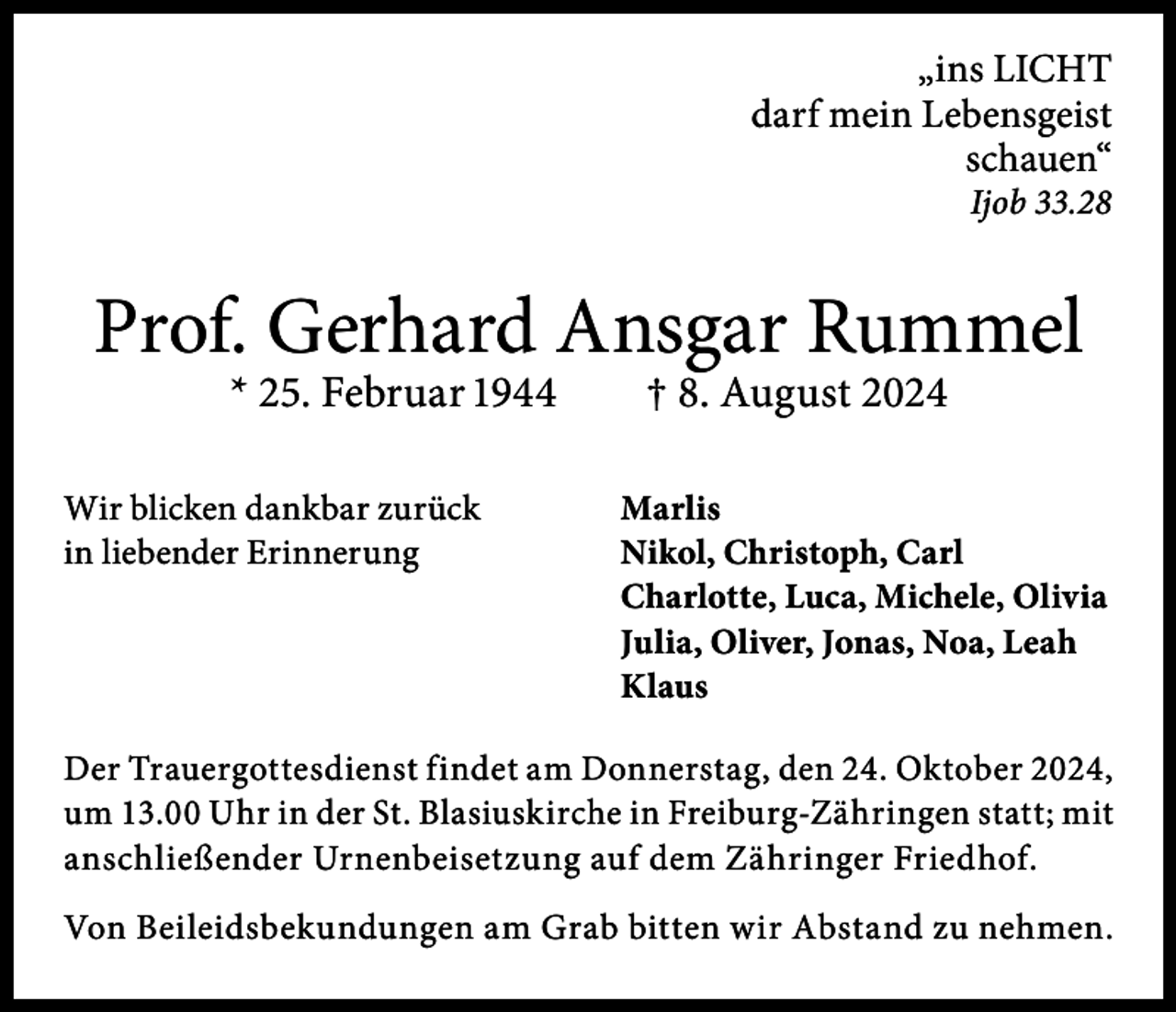 <p>„ins LICHT<br />darf mein Lebensgeist<br />schauen“<br />Ijob 33.28</p><p>Prof. Gerhard Ansgar Rummel<br />* 25. Februar 1944 † 8. August 2024</p><p>Wir blicken dankbar zurück<br />in liebender Erinnerung</p><p>Marlis<br />Nikol, Christoph, Carl<br />Charlotte, Luca, Michele, Olivia<br />Julia, Oliver, Jonas, Noa, Leah<br />Klaus</p><p>Der Trauergottesdienst findet am Donnerstag, den 24. Oktober 2024,<br />um 13.00 Uhr in der St. Blasiuskirche in Freiburg-Zähringen statt; mit<br />anschließender Urnenbeisetzung auf dem Zähringer Friedhof.<br />Von Beileidsbekundungen am Grab bitten wir Abstand zu nehmen.</p>