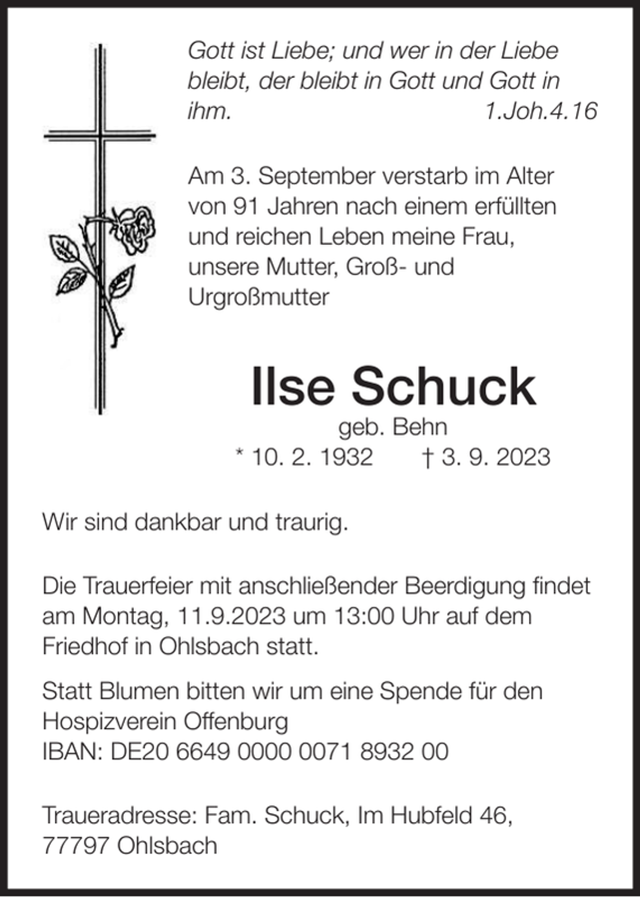 <p>Gott ist Liebe; und wer in der Liebe<br />bleibt, der bleibt in Gott und Gott in<br />ihm.<br />1.Joh.4.16<br />Am 3. September verstarb im Alter<br />von 91 Jahren nach einem erfüllten<br />und reichen Leben meine Frau,<br />unsere Mutter, Groß- und<br />Urgroßmutter</p><p>Ilse Schuck<br />geb. Behn<br />* 10. 2. 1932<br />† 3. 9. 2023<br />Wir sind dankbar und traurig.<br />Die Trauerfeier mit anschließender Beerdigung ﬁndet<br />am Montag, 11.9.2023 um 13:00 Uhr auf dem<br />Friedhof in Ohlsbach statt.<br />Statt Blumen bitten wir um eine Spende für den<br />Hospizverein Offenburg<br />IBAN: DE20 6649 0071 8932 00<br />Traueradresse: Fam. Schuck, Im Hubfeld 46,<br />77797 Ohlsbach</p>