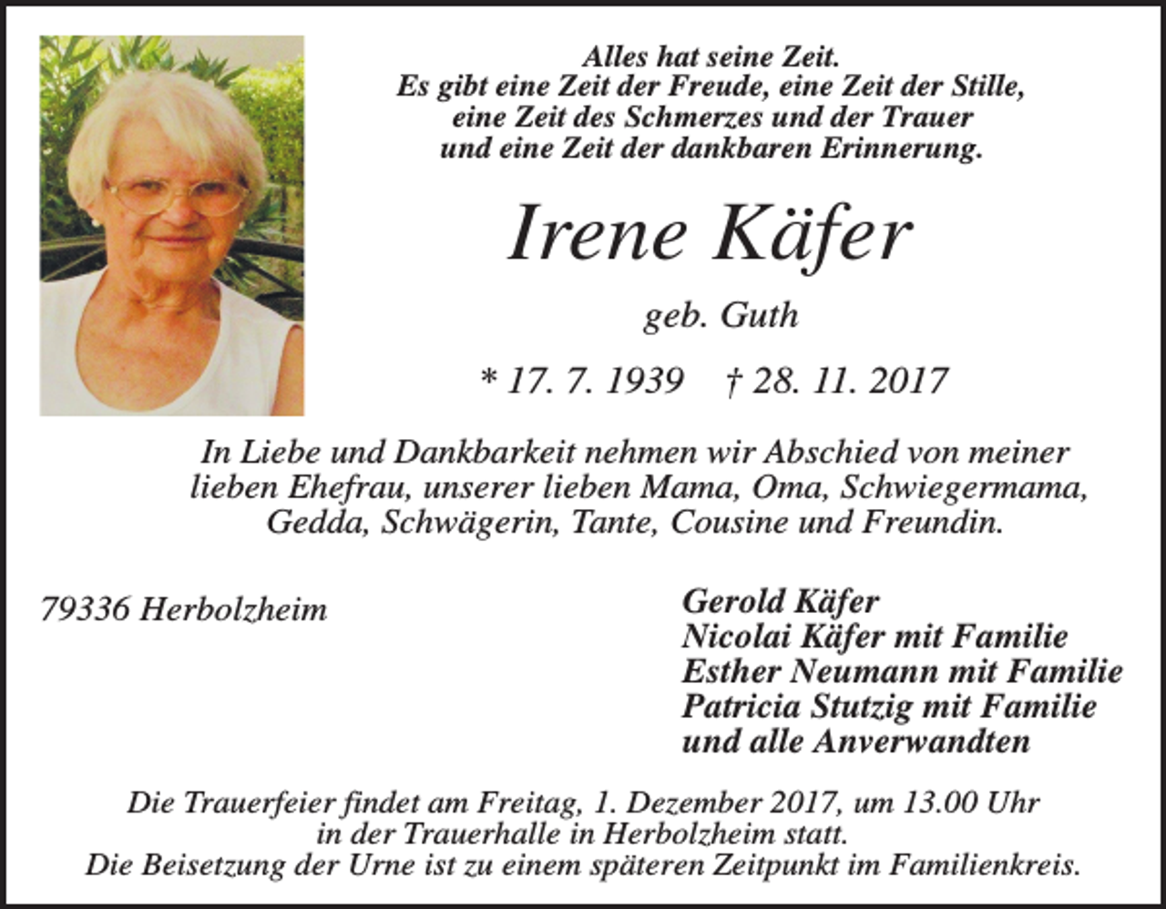 <p>Alles hat seine Zeit.<br />Es gibt eine Zeit der Freude, eine Zeit der Stille,<br />eine Zeit des Schmerzes und der Trauer<br />und eine Zeit der dankbaren Erinnerung.</p><p>Irene Käfer<br />geb. Guth<br />* 17. 7. 1939</p><p>† 28. 11. 2017</p><p>In Liebe und Dankbarkeit nehmen wir Abschied von meiner<br />lieben Ehefrau, unserer lieben Mama, Oma, Schwiegermama,<br />Gedda, Schwägerin, Tante, Cousine und Freundin.<br />79336 Herbolzheim</p><p>Gerold Käfer<br />Nicolai Käfer mit Familie<br />Esther Neumann mit Familie<br />Patricia Stutzig mit Familie<br />und alle Anverwandten</p><p>Die Trauerfeier findet am Freitag, 1. Dezember 2017, um 13.00 Uhr<br />in der Trauerhalle in Herbolzheim statt.<br />Die Beisetzung der Urne ist zu einem späteren Zeitpunkt im Familienkreis.</p>