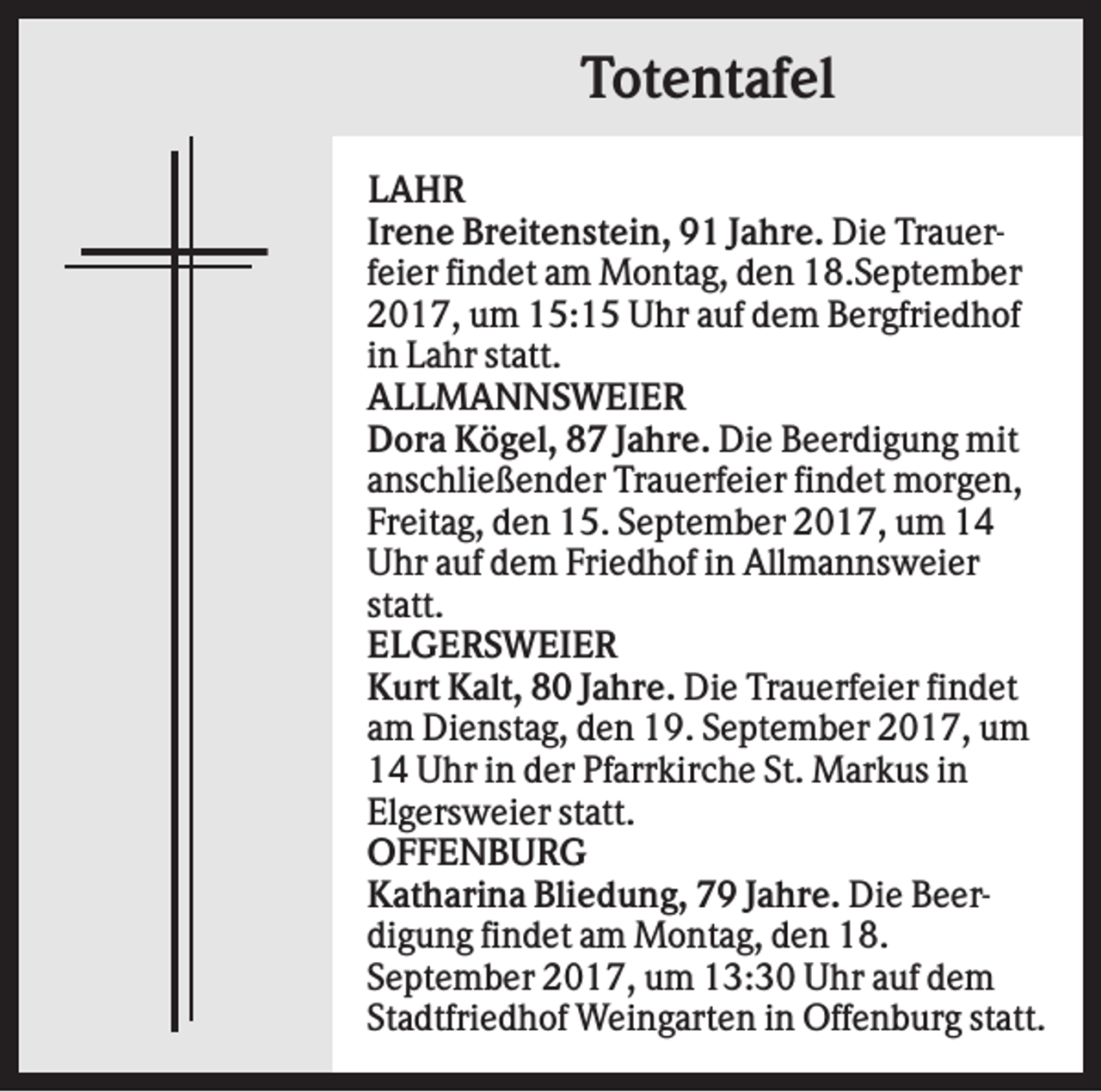 <p>Totentafel<br />LAHR<br />Irene Breitenstein, 91 Jahre. Die Trauerfeier findet am Montag, den 18.September<br />2017, um 15:15 Uhr auf dem Bergfriedhof<br />in Lahr statt.<br />ALLMANNSWEIER<br />Dora Kögel, 87 Jahre. Die Beerdigung mit<br />anschließender Trauerfeier findet morgen,<br />Freitag, den 15. September 2017, um 14<br />Uhr auf dem Friedhof in Allmannsweier<br />statt.<br />ELGERSWEIER<br />Kurt Kalt, 80 Jahre. Die Trauerfeier findet<br />am Dienstag, den 19. September 2017, um<br />14 Uhr in der Pfarrkirche St. Markus in<br />Elgersweier statt.<br />OFFENBURG<br />Katharina Bliedung, 79 Jahre. Die Beerdigung findet am Montag, den 18.<br />September 2017, um 13:30 Uhr auf dem<br />Stadtfriedhof Weingarten in Offenburg statt.</p>