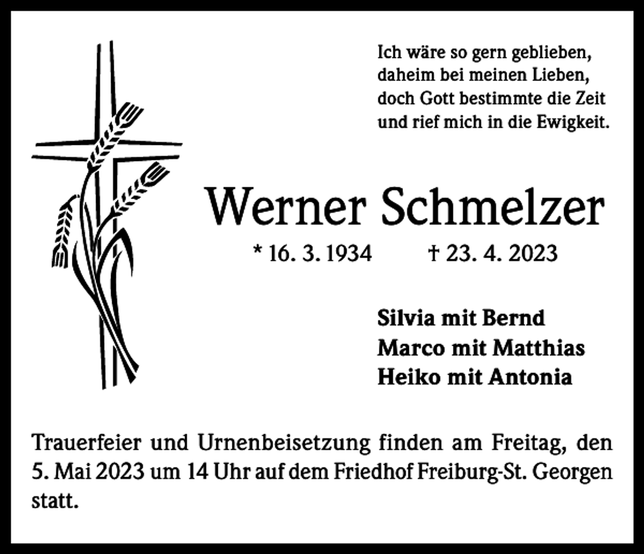 <p>Ich wäre so gern geblieben,<br />daheim bei meinen Lieben,<br />doch Gott bestimmte die Zeit<br />und rief mich in die Ewigkeit.</p><p>Werner Schmelzer<br />* 16. 3. 1934</p><p>† 23. 4. 2023<br />Silvia mit Bernd<br />Marco mit Matthias<br />Heiko mit Antonia</p><p>Trauerfeier und Urnenbeisetzung finden am Freitag, den<br />5. Mai 2023 um 14 Uhr auf dem Friedhof Freiburg-St. Georgen<br />statt.</p>