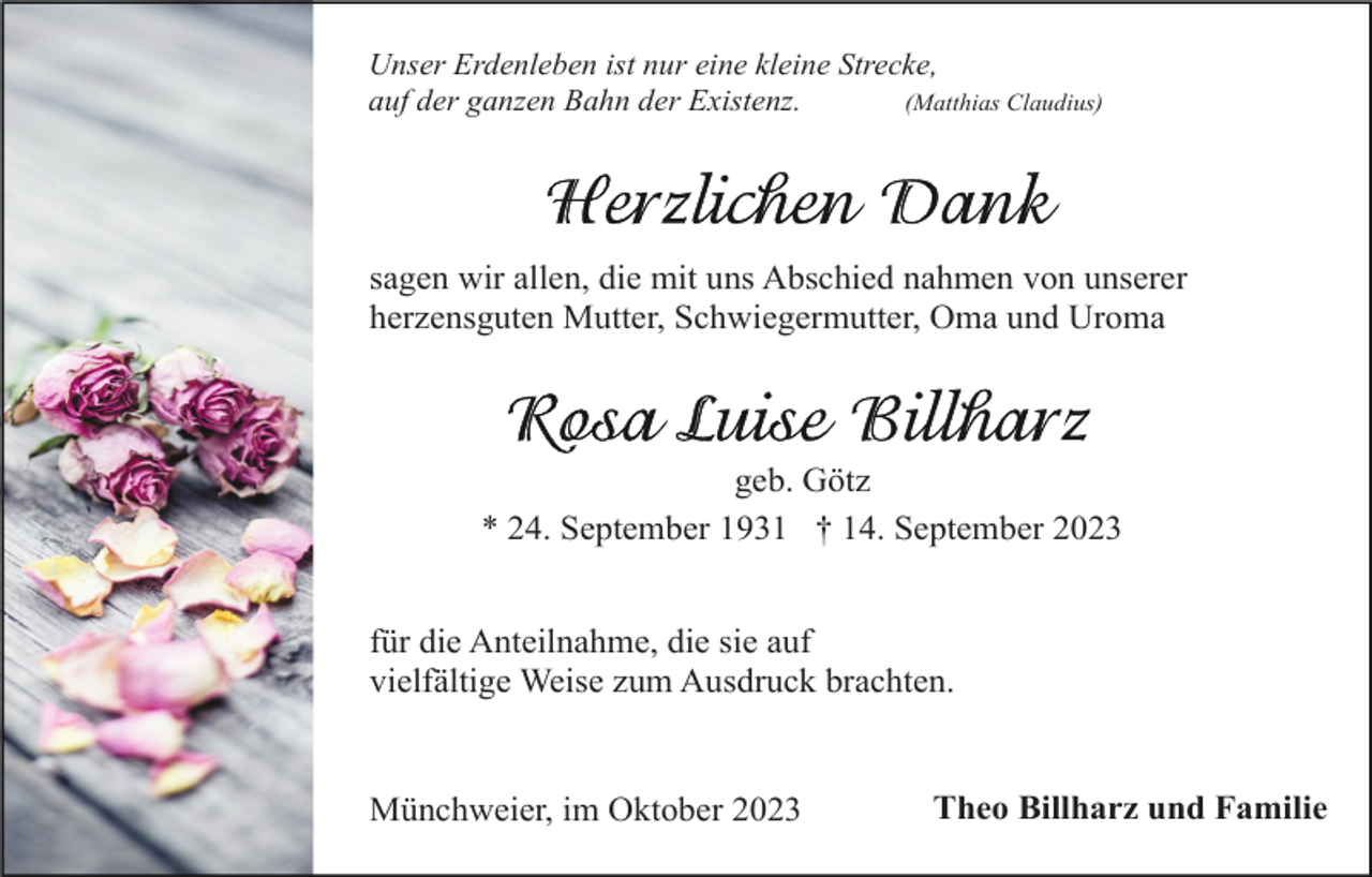 <p>Unser Erdenleben ist nur eine kleine Strecke,<br />(Matthias Claudius)<br />auf der ganzen Bahn der Existenz.</p><p>sagen wir allen, die mit uns Abschied nahmen von unserer<br />herzensguten Mutter, Schwiegermutter, Oma und Uroma</p><p>geb. Götz<br />* 24. September 1931 † 14. September 2023<br />für die Anteilnahme, die sie auf<br />vielfältige Weise zum Ausdruck brachten.</p><p>Münchweier, im Oktober 2023</p><p>Theo Billharz und Familie</p>