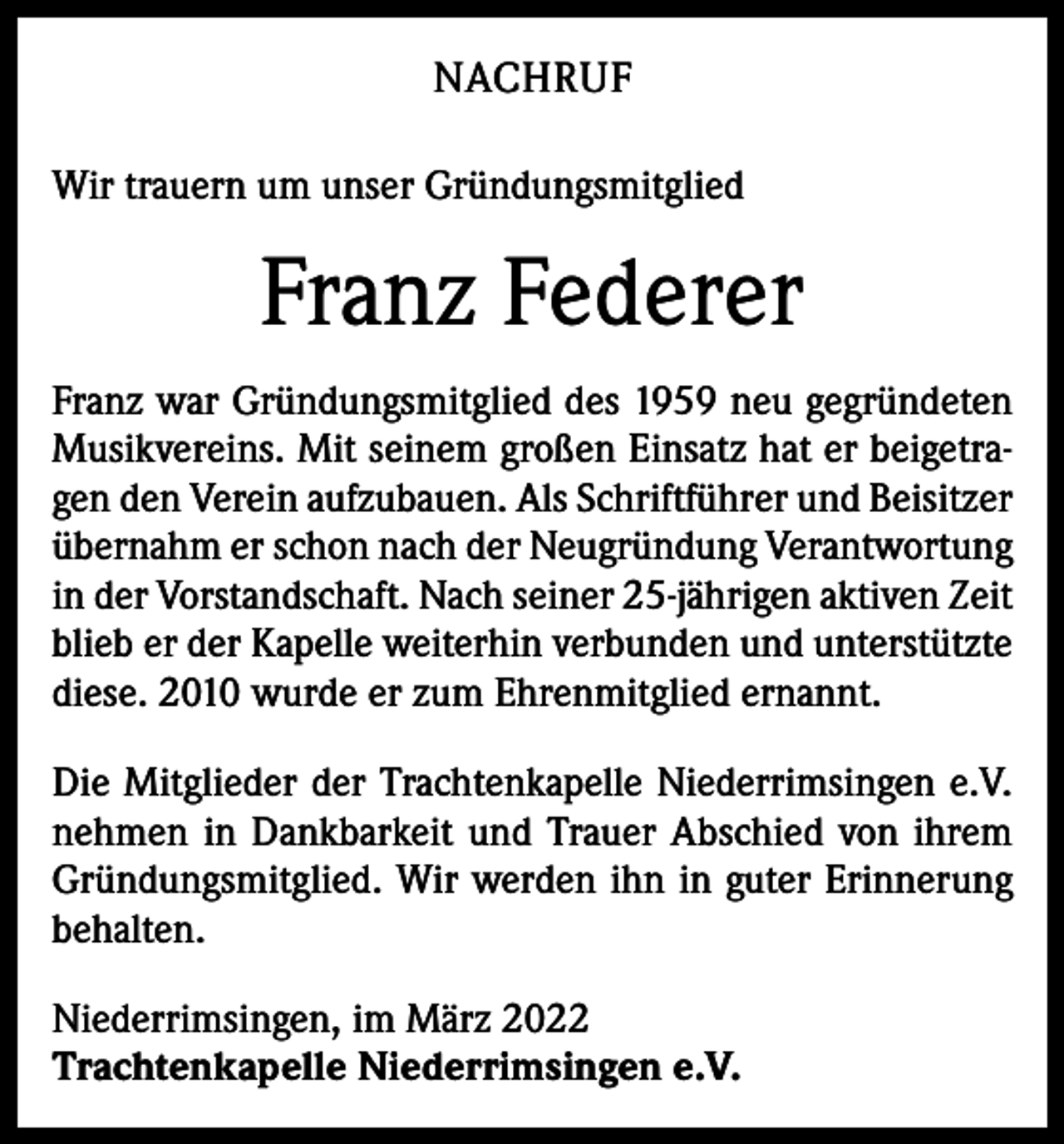 <p>NACHRUF<br />Wir trauern um unser Gründungsmitglied</p><p>Franz Federer<br />Franz war Gründungsmitglied des 1959 neu gegründeten<br />Musikvereins. Mit seinem großen Einsatz hat er beigetragen den Verein aufzubauen. Als Schriftführer und Beisitzer<br />übernahm er schon nach der Neugründung Verantwortung<br />in der Vorstandschaft. Nach seiner 25-jährigen aktiven Zeit<br />blieb er der Kapelle weiterhin verbunden und unterstützte<br />diese. 2010 wurde er zum Ehrenmitglied ernannt.<br />Die Mitglieder der Trachtenkapelle Niederrimsingen e.V.<br />nehmen in Dankbarkeit und Trauer Abschied von ihrem<br />Gründungsmitglied. Wir werden ihn in guter Erinnerung<br />behalten.<br />Niederrimsingen, im März 2022<br />Trachtenkapelle Niederrimsingen e.V.</p>