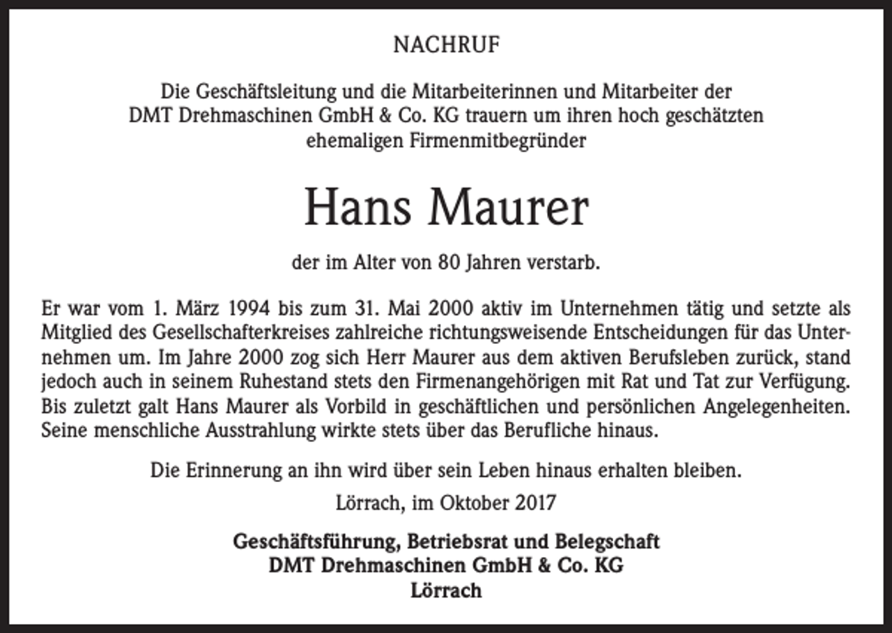 <p>NACHRUF<br />Die Geschäftsleitung und die Mitarbeiterinnen und Mitarbeiter der<br />DMT Drehmaschinen GmbH &amp; Co. KG trauern um ihren hoch geschätzten<br />ehemaligen Firmenmitbegründer</p><p>Hans Maurer<br />der im Alter von 80 Jahren verstarb.<br />Er war vom 1. März 1994 bis zum 31. Mai 2000 aktiv im Unternehmen tätig und setzte als<br />Mitglied des Gesellschafterkreises zahlreiche richtungsweisende Entscheidungen für das Unternehmen um. Im Jahre 2000 zog sich Herr Maurer aus dem aktiven Berufsleben zurück, stand<br />jedoch auch in seinem Ruhestand stets den Firmenangehörigen mit Rat und Tat zur Verfügung.<br />Bis zuletzt galt Hans Maurer als Vorbild in geschäftlichen und persönlichen Angelegenheiten.<br />Seine menschliche Ausstrahlung wirkte stets über das Berufliche hinaus.<br />Die Erinnerung an ihn wird über sein Leben hinaus erhalten bleiben.<br />Lörrach, im Oktober 2017<br />Geschäftsführung, Betriebsrat und Belegschaft<br />DMT Drehmaschinen GmbH &amp; Co. KG<br />Lörrach</p>