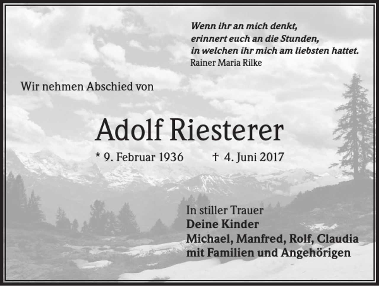 <p>Wenn ihr an mich denkt,<br />erinnert euch an die Stunden,<br />in welchen ihr mich am liebsten hattet.<br />Rainer Maria Rilke</p><p>Wir nehmen Abschied von</p><p>Adolf Riesterer<br />* 9. Februar 1936</p><p>† 4. Juni 2017</p><p>In stiller Trauer<br />Deine Kinder<br />Michael, Manfred, Rolf, Claudia<br />mit Familien und Angehörigen</p>