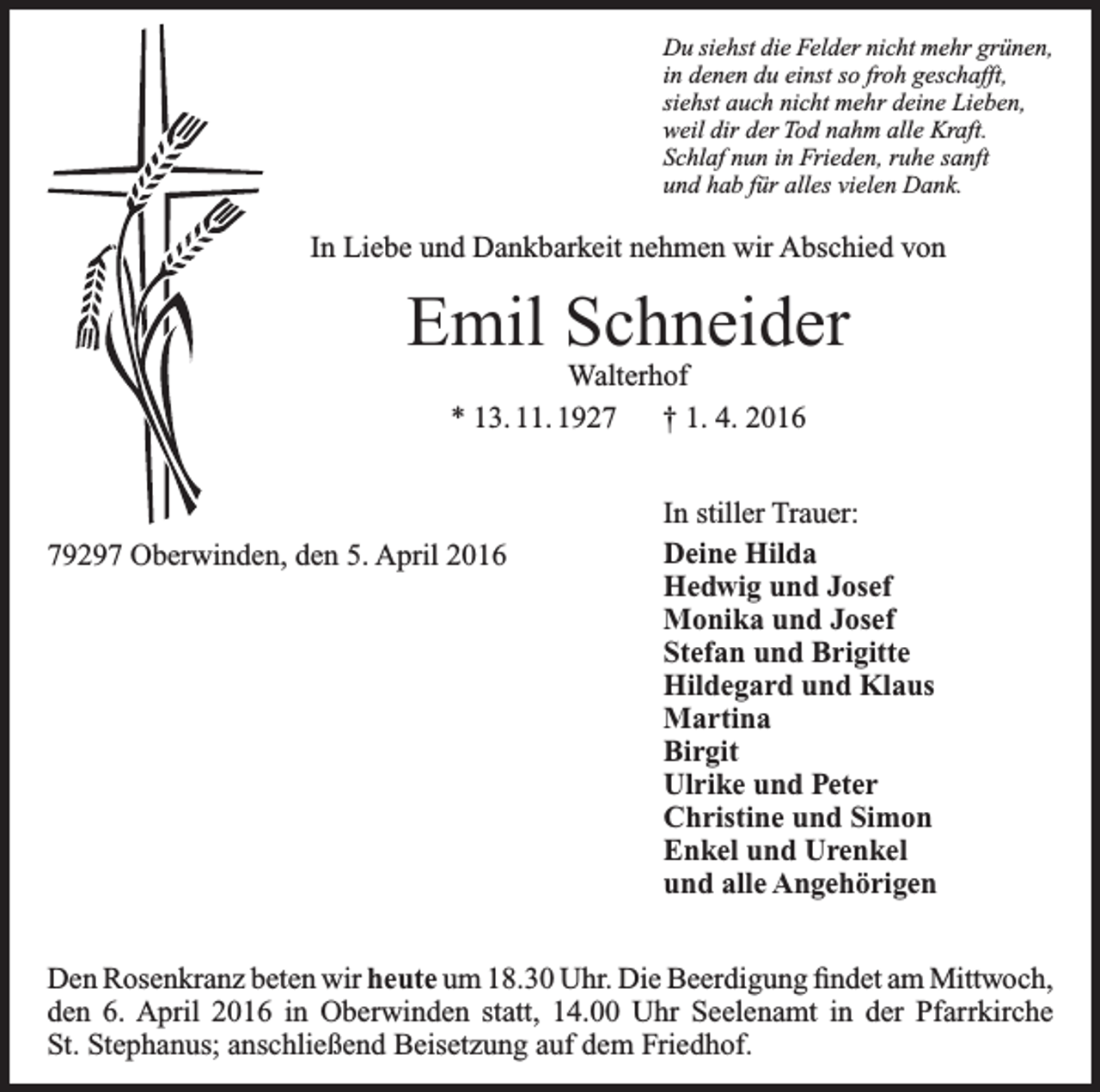 <p>Du siehst die Felder nicht mehr grünen,<br />in denen du einst so froh geschafft,<br />siehst auch nicht mehr deine Lieben,<br />weil dir der Tod nahm alle Kraft.<br />Schlaf nun in Frieden, ruhe sanft<br />und hab für alles vielen Dank.</p><p>In Liebe und Dankbarkeit nehmen wir Abschied von</p><p>Emil Schneider<br />Walterhof<br />* 13. 11. 1927 † 1. 4. 2016</p><p>79297 Oberwinden, den 5. April 2016</p><p>In stiller Trauer:<br />Deine Hilda<br />Hedwig und Josef<br />Monika und Josef<br />Stefan und Brigitte<br />Hildegard und Klaus<br />Martina<br />Birgit<br />Ulrike und Peter<br />Christine und Simon<br />Enkel und Urenkel<br />und alle Angehörigen</p><p>Den Rosenkranz beten wir heute um 18.30 Uhr. Die Beerdigung findet am M<br />­ ittwoch,<br />den 6. April 2016 in Oberwinden statt, 14.00 Uhr Seelenamt in der Pfarrkirche<br />St. Stephanus; anschließend Beisetzung auf dem Friedhof.</p>