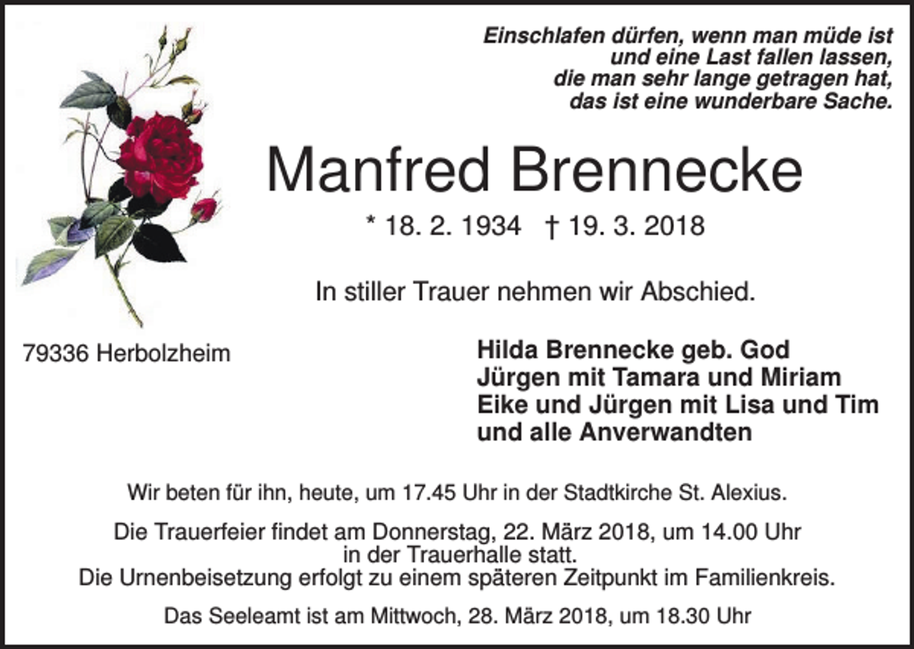 <p>Einschlafen dürfen, wenn man müde ist<br />und eine Last fallen lassen,<br />die man sehr lange getragen hat,<br />das ist eine wunderbare Sache.</p><p>Manfred Brennecke<br />* 18. 2. 1934 † 19. 3. 2018<br />In stiller Trauer nehmen wir Abschied.<br />79336 Herbolzheim</p><p>Hilda Brennecke geb. God<br />Jürgen mit Tamara und Miriam<br />Eike und Jürgen mit Lisa und Tim<br />und alle Anverwandten</p><p>Wir beten für ihn, heute, um 17.45 Uhr in der Stadtkirche St. Alexius.</p><p>Die Trauerfeier findet am Donnerstag, 22. März 2018, um 14.00 Uhr<br />in der Trauerhalle statt.<br />Die Urnenbeisetzung erfolgt zu einem späteren Zeitpunkt im Familienkreis.<br />Das Seeleamt ist am Mittwoch, 28. März 2018, um 18.30 Uhr</p>