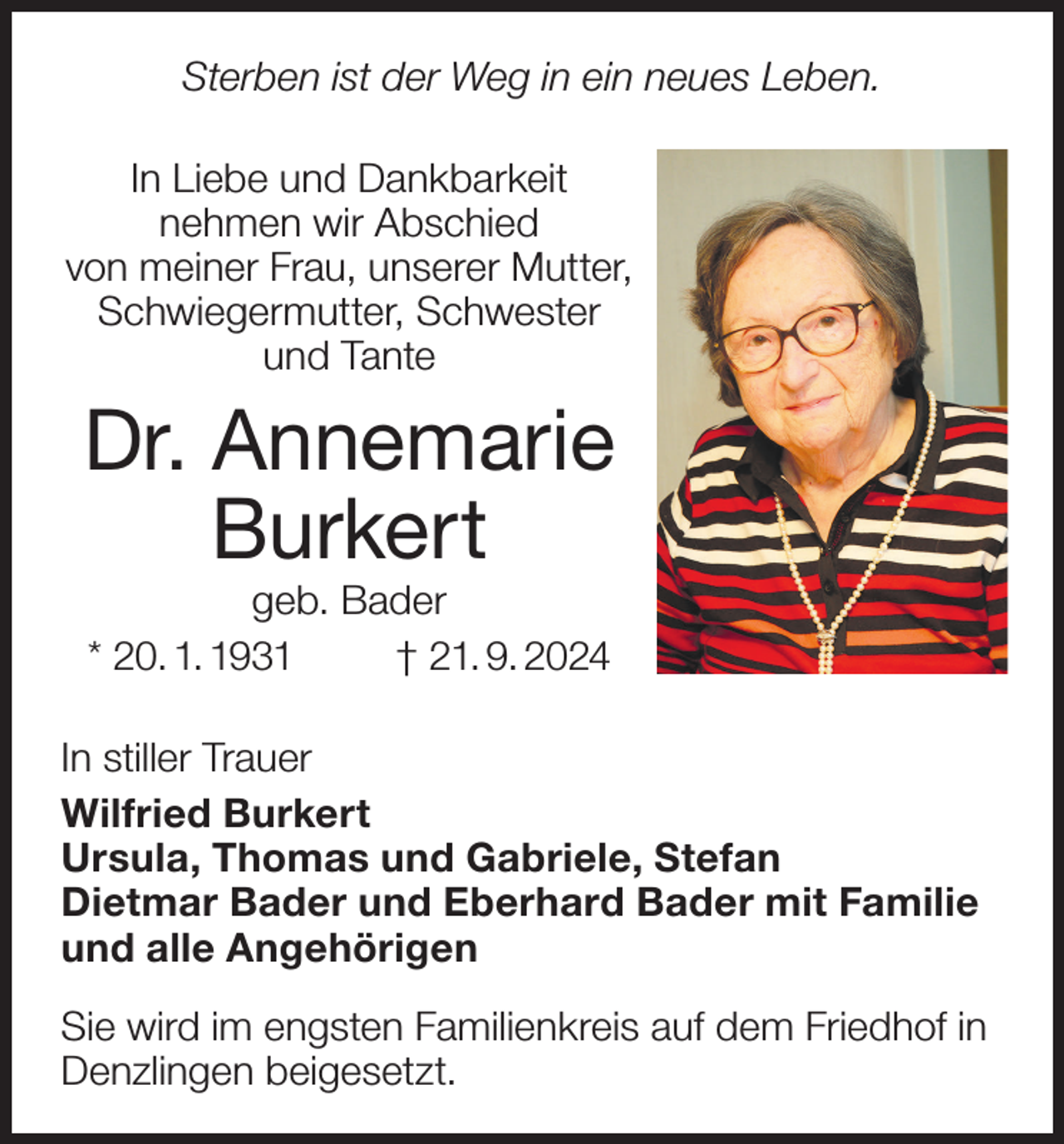 <p>Sterben ist der Weg in ein neues Leben.<br />In Liebe und Dankbarkeit<br />nehmen wir Abschied<br />von meiner Frau, unserer Mutter,<br />Schwiegermutter, Schwester<br />und Tante</p><p>Dr. Annemarie<br />Burkert<br />geb. Bader<br />* 20. 1. 1931<br />† 21. 9. 2024</p><p>In stiller Trauer<br />Wilfried Burkert<br />Ursula, Thomas und Gabriele, Stefan<br />Dietmar Bader und Eberhard Bader mit Familie<br />und alle Angehörigen<br />Sie wird im engsten Familienkreis auf dem Friedhof in<br />Denzlingen beigesetzt.</p>
