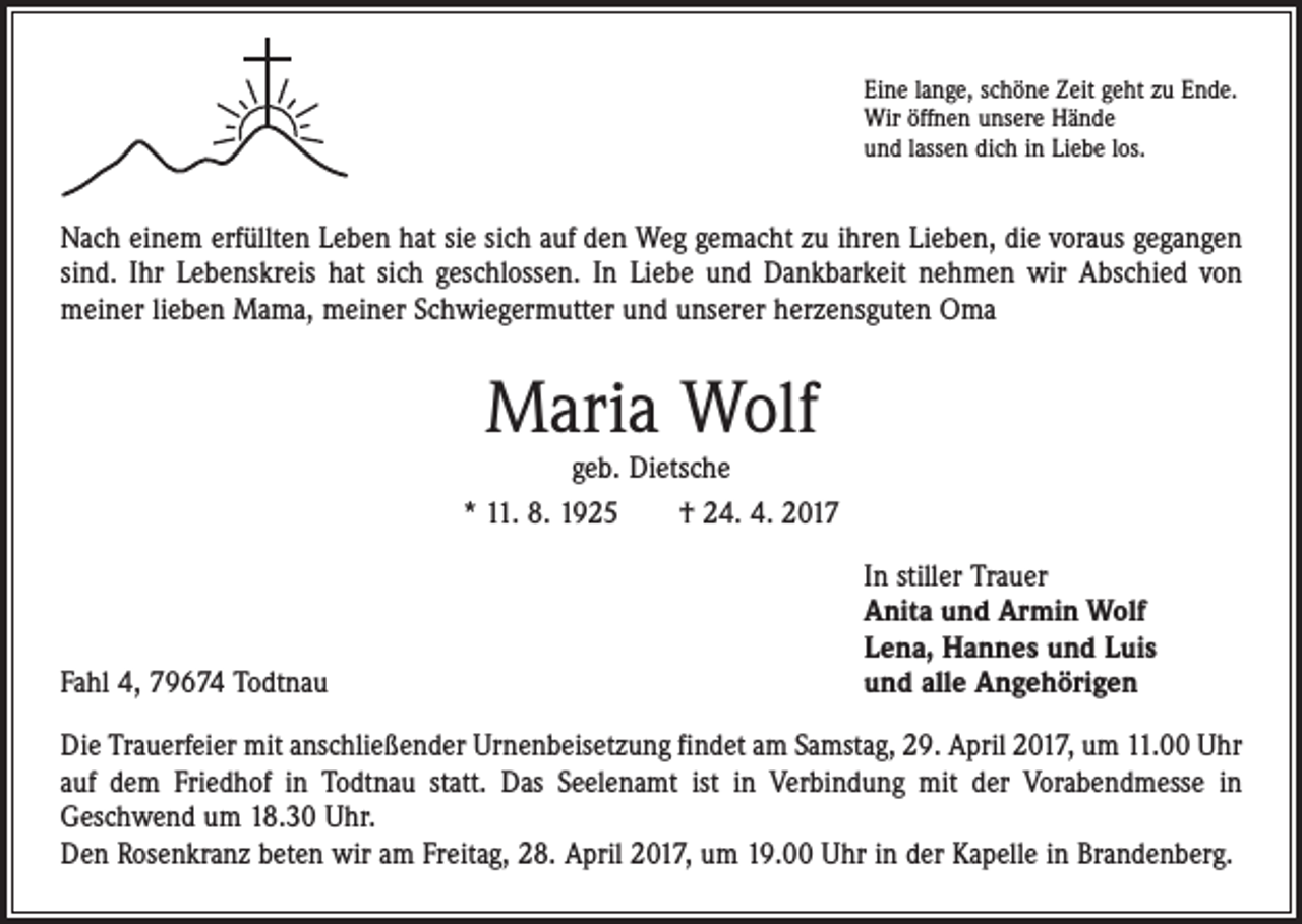 <p>Eine lange, schöne Zeit geht zu Ende.<br />Wir öffnen unsere Hände<br />und lassen dich in Liebe los.</p><p>Nach einem erfüllten Leben hat sie sich auf den Weg gemacht zu ihren Lieben, die voraus ­gegangen<br />sind. Ihr Lebenskreis hat sich geschlossen. In Liebe und Dankbarkeit nehmen wir Abschied von<br />meiner lieben Mama, meiner Schwiegermutter und unserer herzensguten Oma</p><p>Maria Wolf<br />geb. Dietsche<br />* 11. 8. 1925 † 24. 4. 2017</p><p>Fahl 4, 79674 Todtnau</p><p>In stiller Trauer<br />Anita und Armin Wolf<br />Lena, Hannes und Luis<br />und alle Angehörigen</p><p>Die Trauerfeier mit anschließender Urnenbeisetzung findet am Samstag, 29. April 2017, um 11.00 Uhr<br />auf dem Friedhof in Todtnau statt. Das Seelenamt ist in Verbindung mit der Vorabendmesse in<br />Geschwend um 18.30 Uhr.<br />Den Rosenkranz beten wir am Freitag, 28. April 2017, um 19.00 Uhr in der Kapelle in Brandenberg.</p>