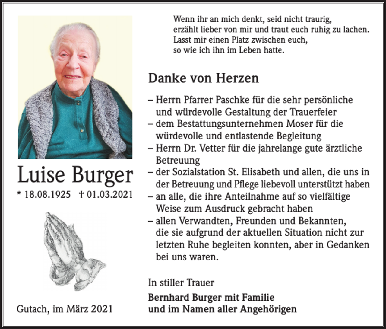 <p>Wenn ihr an mich denkt, seid nicht traurig,<br />erzählt lieber von mir und traut euch ruhig zu lachen.<br />Lasst mir einen Platz zwischen euch,<br />so wie ich ihn im Leben hatte.</p><p>Danke von Herzen</p><p>Luise Burger<br />* 18.08.1925 † 01.03.2021</p><p>Gutach, im März 2021</p><p>– Herrn Pfarrer Paschke für die sehr persönliche<br />und würdevolle Gestaltung der Trauerfeier<br />– dem Bestattungsunternehmen Moser für die<br />würdevolle und entlastende Begleitung<br />– Herrn Dr. Vetter für die jahrelange gute ärztliche<br />Betreuung<br />– der Sozialstation St. Elisabeth und allen, die uns in<br />der Betreuung und Pflege liebevoll unterstützt haben<br />– an alle, die ihre Anteilnahme auf so vielfältige<br />Weise zum Ausdruck gebracht haben<br />– allen Verwandten, Freunden und Bekannten,<br />die sie aufgrund der aktuellen Situation nicht zur<br />letzten Ruhe begleiten konnten, aber in Gedanken<br />bei uns waren.<br />In stiller Trauer<br />Bernhard Burger mit Familie<br />und im Namen aller Angehörigen</p>