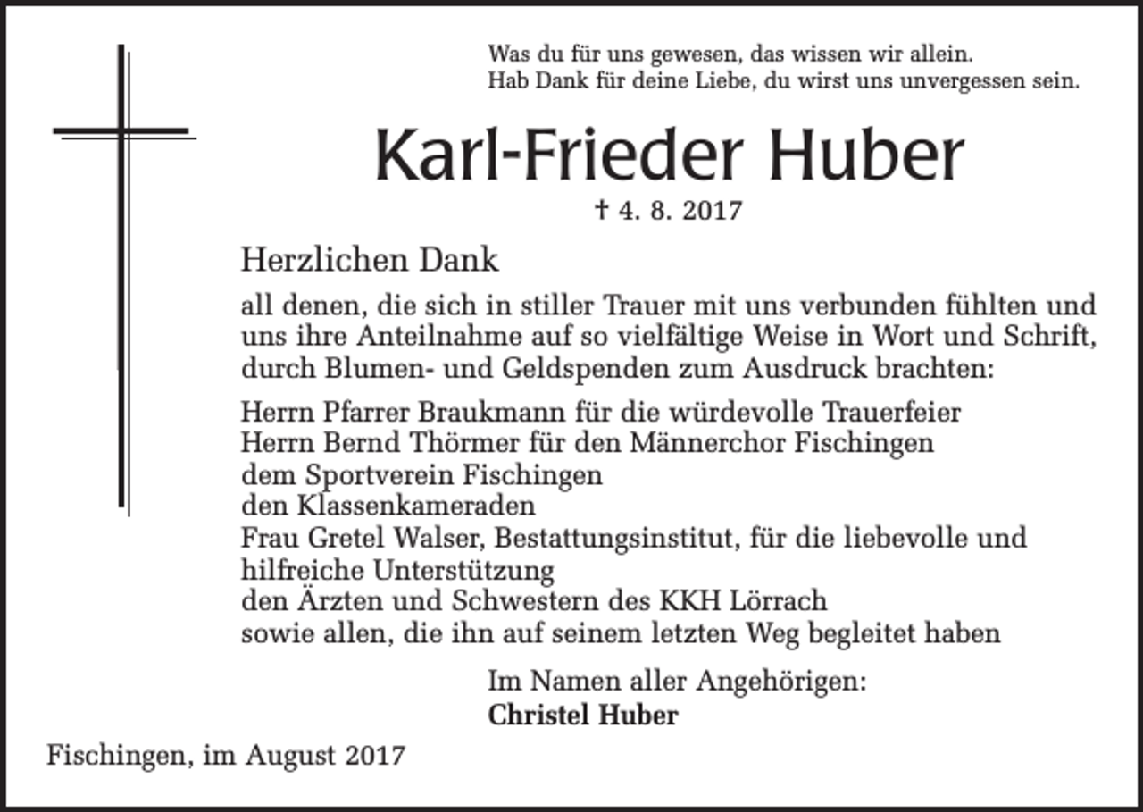 <p>Was du für uns gewesen, das wissen wir allein.<br />Hab Dank für deine Liebe, du wirst uns unvergessen sein.</p><p>Karl-Frieder Huber<br />† 4. 8. 2017</p><p>Herzlichen Dank<br />all denen, die sich in stiller Trauer mit uns verbunden fühlten und<br />uns ihre Anteilnahme auf so vielfältige Weise in Wort und Schrift,<br />durch Blumen- und Geldspenden zum Ausdruck brachten:<br />Herrn Pfarrer Braukmann für die würdevolle Trauerfeier<br />Herrn Bernd Thörmer für den Männerchor Fischingen<br />dem Sportverein Fischingen<br />den Klassenkameraden<br />Frau Gretel Walser, Bestattungsinstitut, für die liebevolle und<br />hilfreiche Unterstützung<br />den Ärzten und Schwestern des KKH Lörrach<br />sowie allen, die ihn auf seinem letzten Weg begleitet haben<br />Im Namen aller Angehörigen:<br />Christel Huber<br />Fischingen, im August 2017</p>