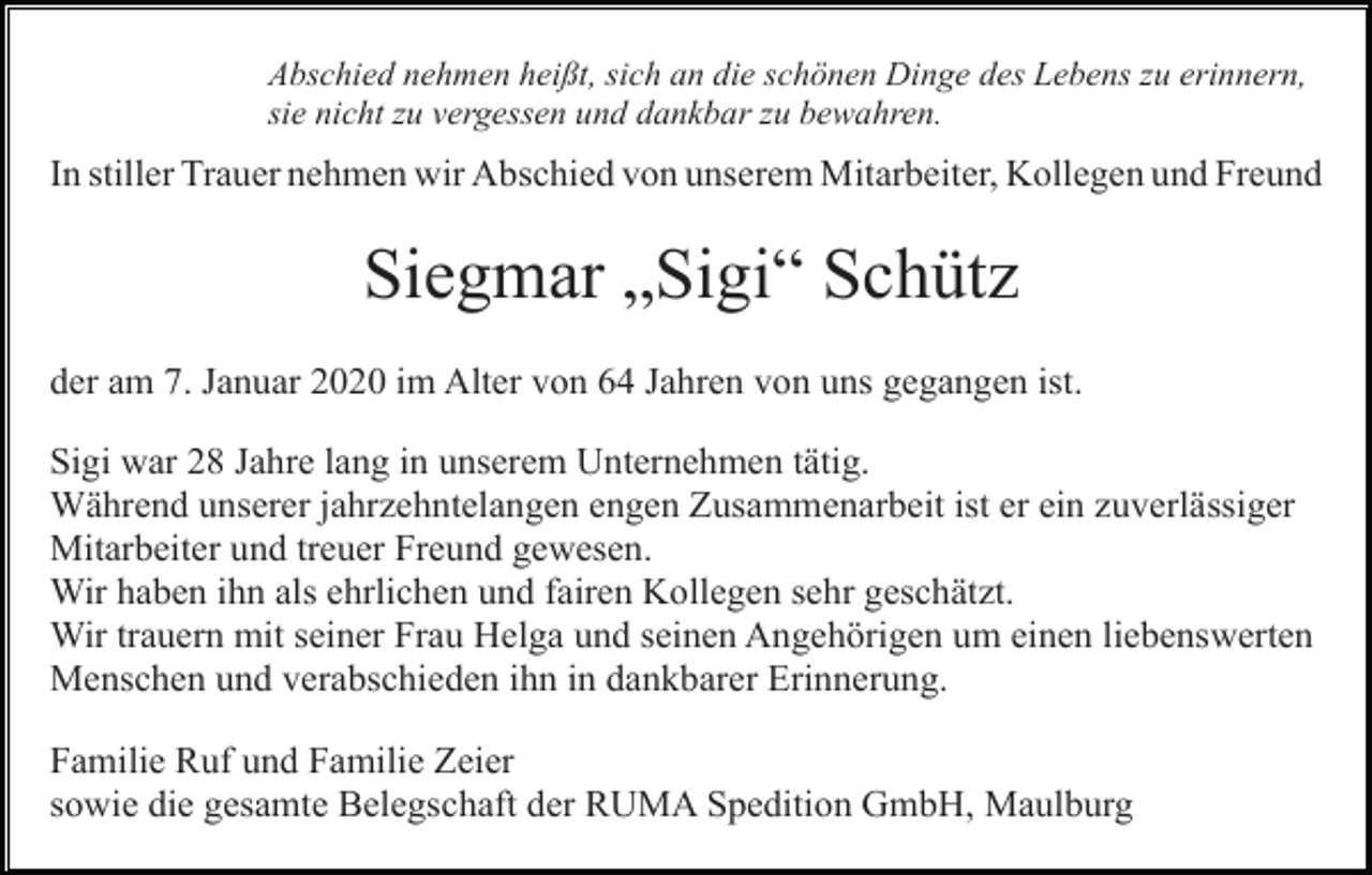 <p>Abschied nehmen heißt, sich an die schönen Dinge des Lebens zu erinnern,<br />sie nicht zu vergessen und dankbar zu bewahren.</p><p>In stiller Trauer nehmen wir Abschied von unserem Mitarbeiter, Kollegen und Freund</p><p>Siegmar „Sigi“ Schütz<br />der am 7. Januar 2020 im Alter von 64 Jahren von uns gegangen ist.<br />Sigi war 28 Jahre lang in unserem Unternehmen tätig.<br />Während unserer jahrzehntelangen engen Zusammenarbeit ist er ein zuverlässiger<br />Mitarbeiter und treuer Freund gewesen.<br />Wir haben ihn als ehrlichen und fairen Kollegen sehr geschätzt.<br />Wir trauern mit seiner Frau Helga und seinen Angehörigen um einen liebenswerten<br />Menschen und verabschieden ihn in dankbarer Erinnerung.<br />Familie Ruf und Familie Zeier<br />sowie die gesamte Belegschaft der RUMA Spedition GmbH, Maulburg</p>
