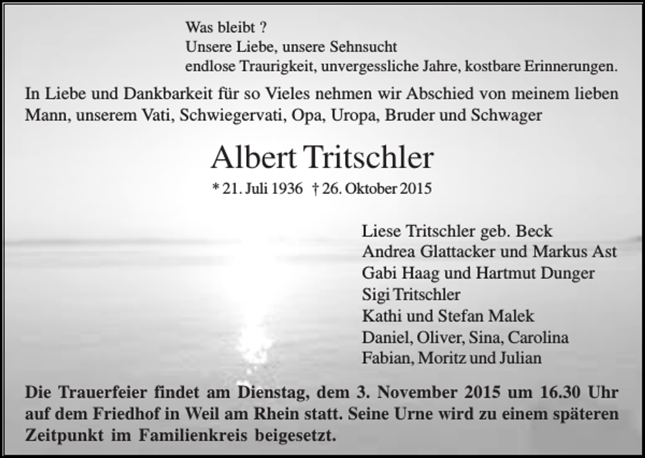 <p>Was bleibt ?<br />Unsere Liebe, unsere Sehnsucht<br />endlose Traurigkeit, unvergessliche Jahre, kostbare Erinnerungen.</p><p>In Liebe und Dankbarkeit für so Vieles nehmen wir Abschied von meinem lieben<br />Mann, unserem Vati, Schwiegervati, Opa, Uropa, Bruder und Schwager</p><p>Albert Tritschler<br />* 21. Juli 1936 † 26. Oktober 2015</p><p>Liese Tritschler geb. Beck<br />Andrea Glattacker und Markus Ast<br />Gabi Haag und Hartmut Dunger<br />Sigi Tritschler<br />Kathi und Stefan Malek<br />Daniel, Oliver, Sina, Carolina<br />Fabian, Moritz und Julian<br />Die Trauerfeier findet am Dienstag, dem 3. November 2015 um 16.30 Uhr<br />auf dem Friedhof in Weil am Rhein statt. Seine Urne wird zu einem späteren<br />Zeitpunkt im Familienkreis beigesetzt.</p>