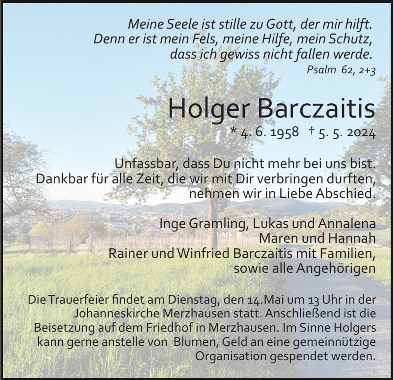<p>Meine Seele ist stille zu Gott, der mir hilft.<br />Denn er ist mein Fels, meine Hilfe, mein Schutz,<br />dass ich gewiss nicht fallen werde.<br />Psalm 62, 2+3</p><p>Holger Barczaitis</p><p>* 4. 6. 1958 † 5. 5. 2024</p><p>Unfassbar, dass Du nicht mehr bei uns bist.<br />Dankbar für alle Zeit, die wir mit Dir verbringen durften,<br />nehmen wir in Liebe Abschied.<br />Inge Gramling, Lukas und Annalena<br />Maren und Hannah<br />Rainer und Winfried Barczaitis mit Familien,<br />sowie alle Angehörigen<br />Die Trauerfeier ﬁndet am Dienstag, den 14.Mai um 13 Uhr in der<br />Johanneskirche Merzhausen statt. Anschließend ist die<br />Beisetzung auf dem Friedhof in Merzhausen. Im Sinne Holgers<br />kann gerne anstelle von Blumen, Geld an eine gemeinnützige<br />Organisation gespendet werden.</p>
