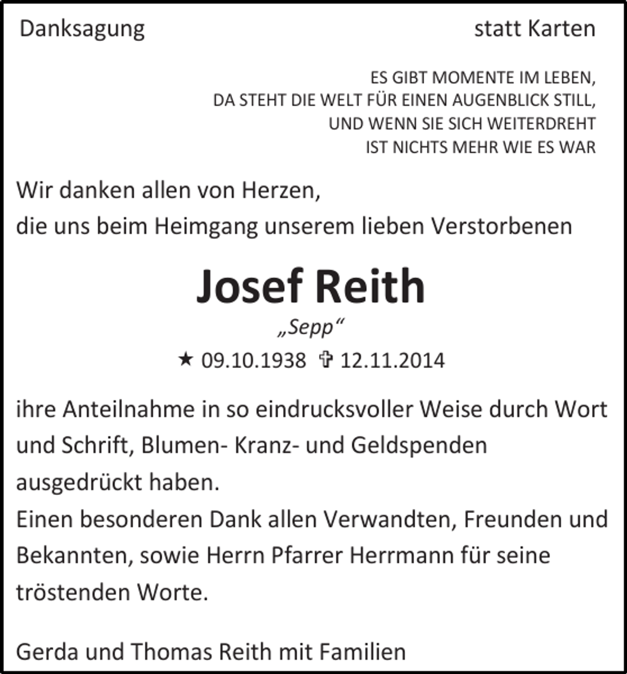 <p>Danksagung</p><p>statt Karten<br />ES GIBT MOMENTE IM LEBEN,<br />DA STEHT DIE WELT FÜR EINEN AUGENBLICK STILL,<br />UND WENN SIE SICH WEITERDREHT<br />IST NICHTS MEHR WIE ES WAR</p><p>Wir danken allen von Herzen,<br />die uns beim Heimgang unserem lieben Verstorbenen</p><p>Josef Reith</p><p>„Sepp“<br /> 09.10.1938  12.11.2014</p><p>ihre Anteilnahme in so eindrucksvoller Weise durch Wort<br />und Schrift, Blumen- Kranz- und Geldspenden<br />ausgedrückt haben.<br />Einen besonderen Dank allen Verwandten, Freunden und<br />Bekannten, sowie Herrn Pfarrer Herrmann für seine<br />tröstenden Worte.<br />Gerda und Thomas Reith mit Familien</p>