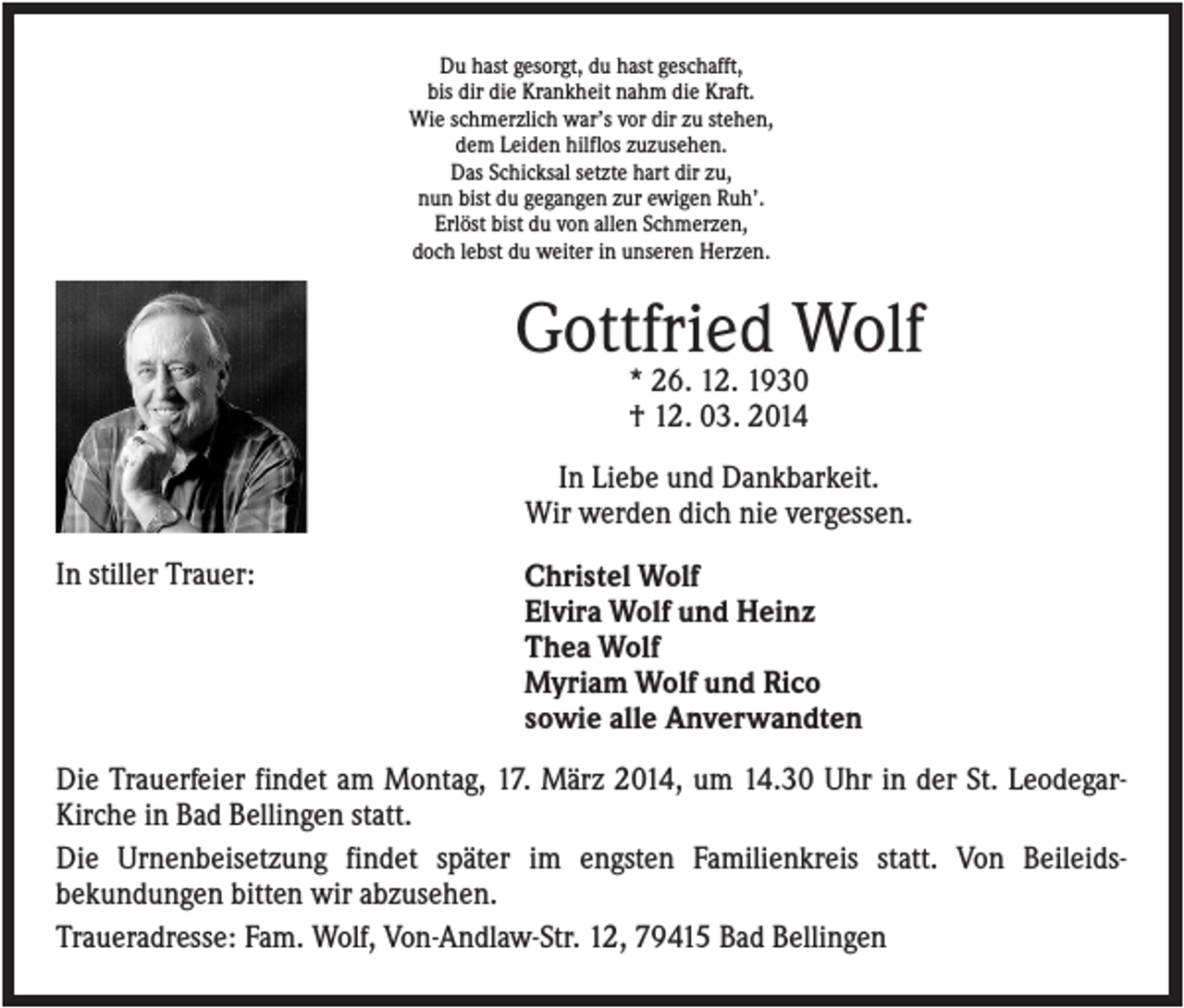<p>Du hast gesorgt, du hast geschafft,<br />bis dir die Krankheit nahm die Kraft.<br />Wie schmerzlich war’s vor dir zu stehen,<br />dem Leiden hilflos zuzusehen.<br />Das Schicksal setzte hart dir zu,<br />nun bist du gegangen zur ewigen Ruh’.<br />Erlöst bist du von allen Schmerzen,<br />doch lebst du weiter in unseren Herzen.</p><p>Gottfried Wolf<br />* 26. 12. 1930<br />† 12. 03. 2014<br />In Liebe und Dankbarkeit.<br />Wir werden dich nie vergessen.<br />In stiller Trauer:</p><p>Christel Wolf<br />Elvira Wolf und Heinz<br />Thea Wolf<br />Myriam Wolf und Rico<br />sowie alle Anverwandten</p><p>Die Trauerfeier findet am Montag, 17. März 2014, um 14.30 Uhr in der St. LeodegarKirche in Bad Bellingen statt.<br />Die Urnenbeisetzung findet später im engsten Familienkreis statt. Von Beileidsbekundungen bitten wir abzusehen.<br />Traueradresse: Fam. Wolf, Von-Andlaw-Str. 12, 79415 Bad Bellingen</p>
