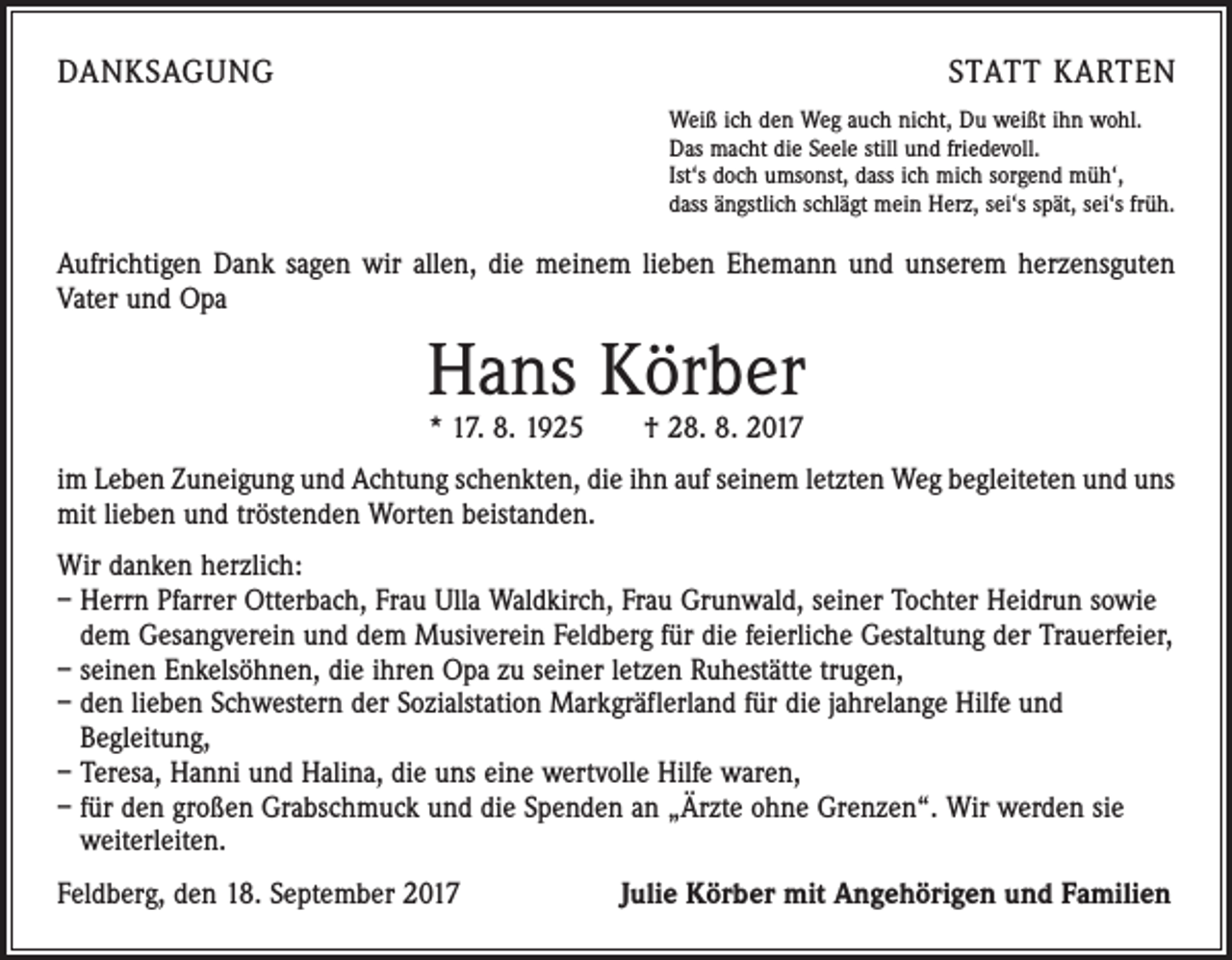 <p>DANKSAGUNG</p><p>STATT KARTEN<br />Weiß ich den Weg auch nicht, Du weißt ihn wohl.<br />Das macht die Seele still und friedevoll.<br />Ist‘s doch umsonst, dass ich mich sorgend müh‘,<br />dass ängstlich schlägt mein Herz, sei‘s spät, sei‘s früh.</p><p>Aufrichtigen Dank sagen wir allen, die meinem lieben Ehemann und unserem herzensguten<br />Vater und Opa</p><p>Hans Körber<br />* 17. 8. 1925 † 28. 8. 2017</p><p>im Leben Zuneigung und Achtung schenkten, die ihn auf seinem letzten Weg begleiteten und uns<br />mit lieben und tröstenden Worten beistanden.<br />Wir danken herzlich:<br />– Herrn Pfarrer Otterbach, Frau Ulla Waldkirch, Frau Grunwald, seiner Tochter Heidrun sowie<br />dem Gesangverein und dem Musiverein Feldberg für die feierliche Gestaltung der Trauerfeier,<br />– seinen Enkelsöhnen, die ihren Opa zu seiner letzen Ruhestätte trugen,<br />– den lieben Schwestern der Sozialstation Markgräflerland für die jahrelange Hilfe und<br />Begleitung,<br />– Teresa, Hanni und Halina, die uns eine wertvolle Hilfe waren,<br />– für den großen Grabschmuck und die Spenden an „Ärzte ohne Grenzen“. Wir werden sie<br />weiterleiten.<br />Feldberg, den 18. September 2017</p><p>Julie Körber mit Angehörigen und Familien</p>