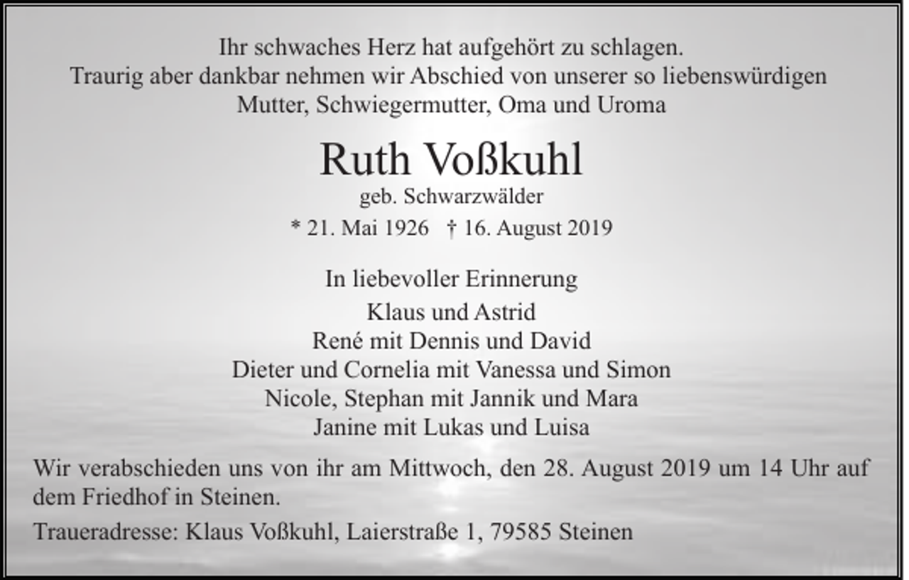 <p>Ihr schwaches Herz hat aufgehört zu schlagen.<br />Traurig aber dankbar nehmen wir Abschied von unserer so liebenswürdigen<br />Mutter, Schwiegermutter, Oma und Uroma</p><p>Ruth Voßkuhl</p><p>geb. Schwarzwälder<br />* 21. Mai 1926 † 16. August 2019</p><p>In liebevoller Erinnerung<br />Klaus und Astrid<br />René mit Dennis und David<br />Dieter und Cornelia mit Vanessa und Simon<br />Nicole, Stephan mit Jannik und Mara<br />Janine mit Lukas und Luisa<br />Wir verabschieden uns von ihr am Mittwoch, den 28. August 2019 um 14 Uhr auf<br />dem Friedhof in Steinen.<br />Traueradresse: Klaus Voßkuhl, Laierstraße 1, 79585 Steinen</p>