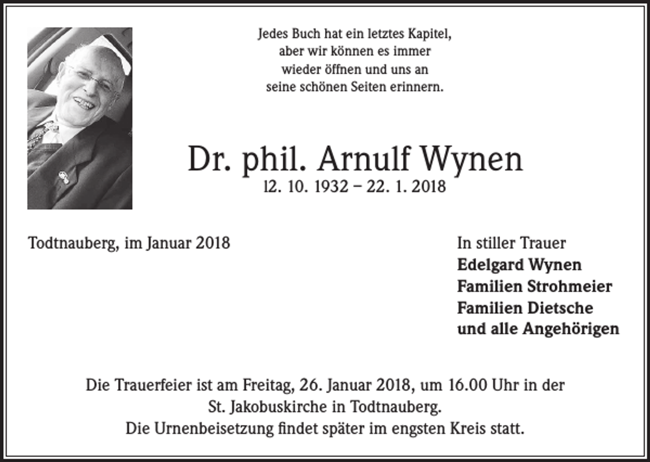<p>Jedes Buch hat ein letztes Kapitel,<br />aber wir können es immer<br />wieder öffnen und uns an<br />seine schönen Seiten erinnern.</p><p>Dr. phil. Arnulf Wynen<br />l2. 10. 1932 – 22. 1. 2018</p><p>Todtnauberg, im Januar 2018 In stiller Trauer<br />Edelgard Wynen<br />Familien Strohmeier<br />Familien Dietsche<br />und alle Angehörigen<br />Die Trauerfeier ist am Freitag, 26. Januar 2018, um 16.00 Uhr in der<br />St. Jakobuskirche in Todtnauberg.<br />Die Urnenbeisetzung findet später im engsten Kreis statt.</p>